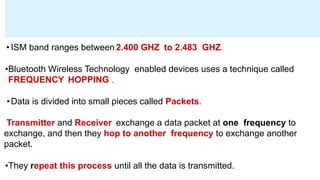 • ISM band ranges between 2.400 GHZ to 2.483 GHZ.
•Bluetooth Wireless Technology enabled devices uses a technique called
FREQUENCY HOPPING .
•Data is divided into small pieces called Packets.
Transmitter and Receiver exchange a data packet at one frequency to
exchange, and then they hop to another frequency to exchange another
packet.
•They repeat this process until all the data is transmitted.
 