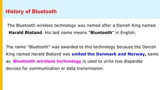 History of Bluetooth
The Bluetooth wireless technology was named after a Danish King named
Harald Blatand. His last name means "Bluetooth" in English.
The name "Bluetooth" was awarded to this technology because the Danish
King named Harald Blatand was united the Denmark and Norway, same
as Bluetooth wireless technology is used to unite two disparate
devices for communication or data transmission.
 