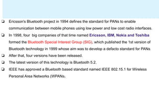 ❏ Ericsson's Bluetooth project in 1994 defines the standard for PANs to enable
communication between mobile phones using low power and low cost radio interfaces.
❏ In 1998, four big companies of that time named Ericsson, IBM, Nokia and Toshiba
formed the Bluetooth Special Interest Group (SIG), which published the 1st version of
Bluetooth technology in 1999 whose aim was to develop a defacto standard for PANs.
❏ After that, four versions have been released.
❏ The latest version of this technology is Bluetooth 5.2.
❏ IEEE has approved a Bluetooth based standard named IEEE 802.15.1 for Wireless
Personal Area Networks (WPANs).
 