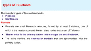 There are two types of Bluetooth networks −
● Piconets
● Scatternets
Piconets
● Piconets are small Bluetooth networks, formed by at most 8 stations, one of
which is the master node and the rest slave nodes (maximum of 7 slaves).
● Master node is the primary station that manages the small network.
● The slave stations are secondary stations that are synchronized with the
primary station.
Types of Bluetooth
 