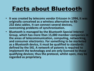 Facts about BluetoothIt was created by telecoms vendor Ericsson in 1994, it was originally conceived as a wireless alternative to RS-232 data cables. It can connect several devices, overcoming problems of synchronization. Bluetooth is managed by the Bluetooth Special Interest Group, which has more than 15,000 member companies in the areas of telecommunication, computing, networking, and consumer electronics. For something to be marketed as a Bluetooth device, it must be qualified to standards defined by the SIG. A network of patents is required to implement the technology and are only licensed to those qualifying devices; thus the protocol, whilst open, may be regarded as proprietary.