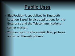 Public UsesBluePosition is specialised in Bluetooth Location Based Service applications for the Enterprise and the Telecommunications carrier market.You can use it to share music files, pictures and so on through phones.