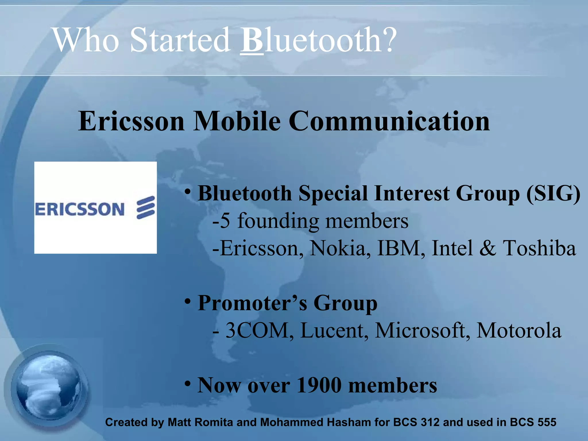 Who Started  B luetooth? Bluetooth Special Interest Group (SIG) -5 founding members  -Ericsson, Nokia, IBM, Intel & Toshiba  Promoter’s Group  - 3COM, Lucent, Microsoft, Motorola  Now over 1900 members   Ericsson Mobile Communication   