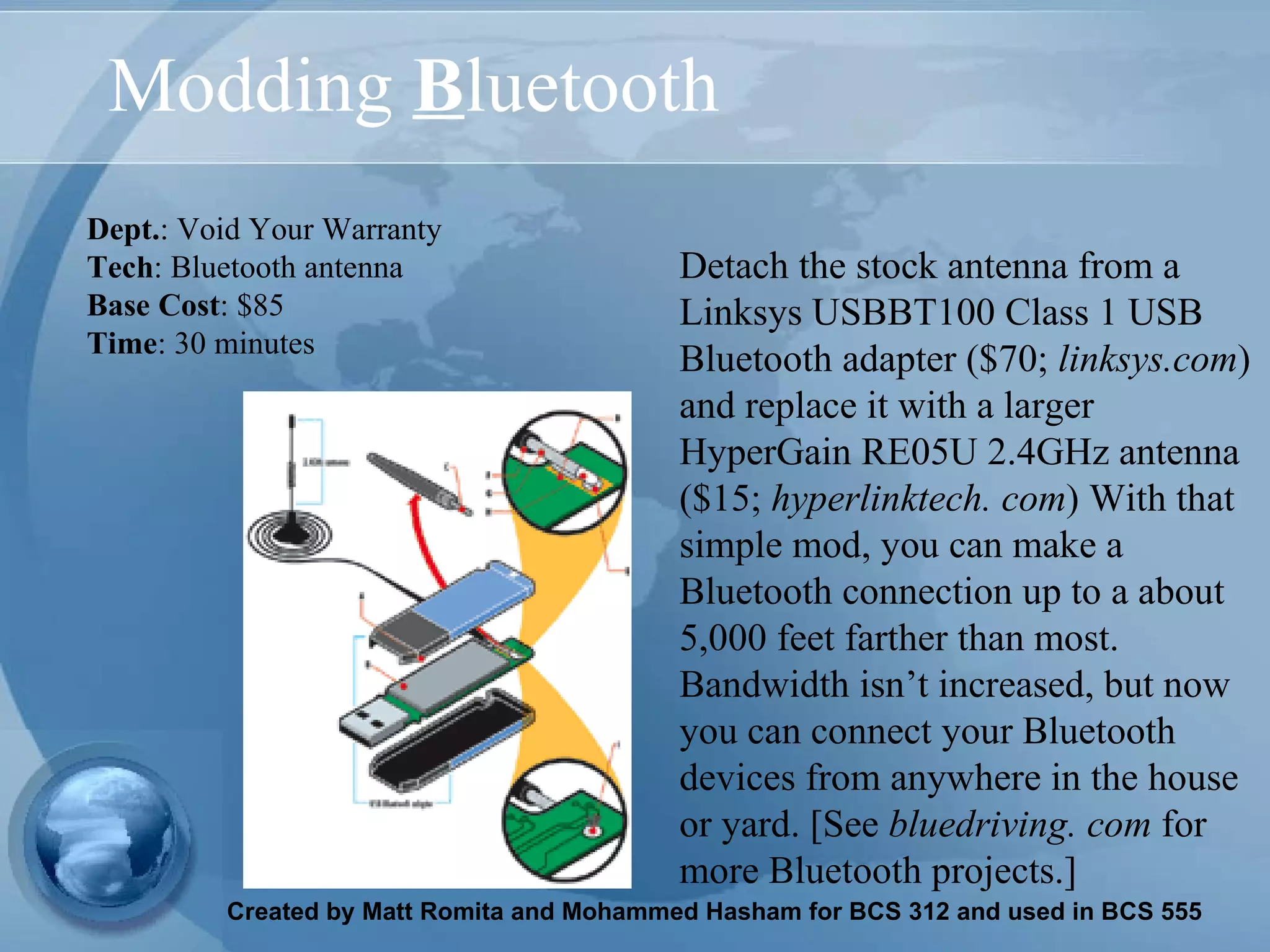 Modding  B luetooth Detach the stock antenna from a Linksys USBBT100 Class 1 USB Bluetooth adapter ($70;  linksys.com ) and replace it with a larger HyperGain RE05U 2.4GHz antenna ($15;  hyperlinktech. com ) With that simple mod, you can make a Bluetooth connection up to a about 5,000 feet farther than most. Bandwidth isn’t increased, but now you can connect your Bluetooth devices from anywhere in the house or yard. [See  bluedriving. com  for more Bluetooth projects.] Dept. : Void Your Warranty Tech : Bluetooth antenna Base Cost : $85 Time : 30 minutes   