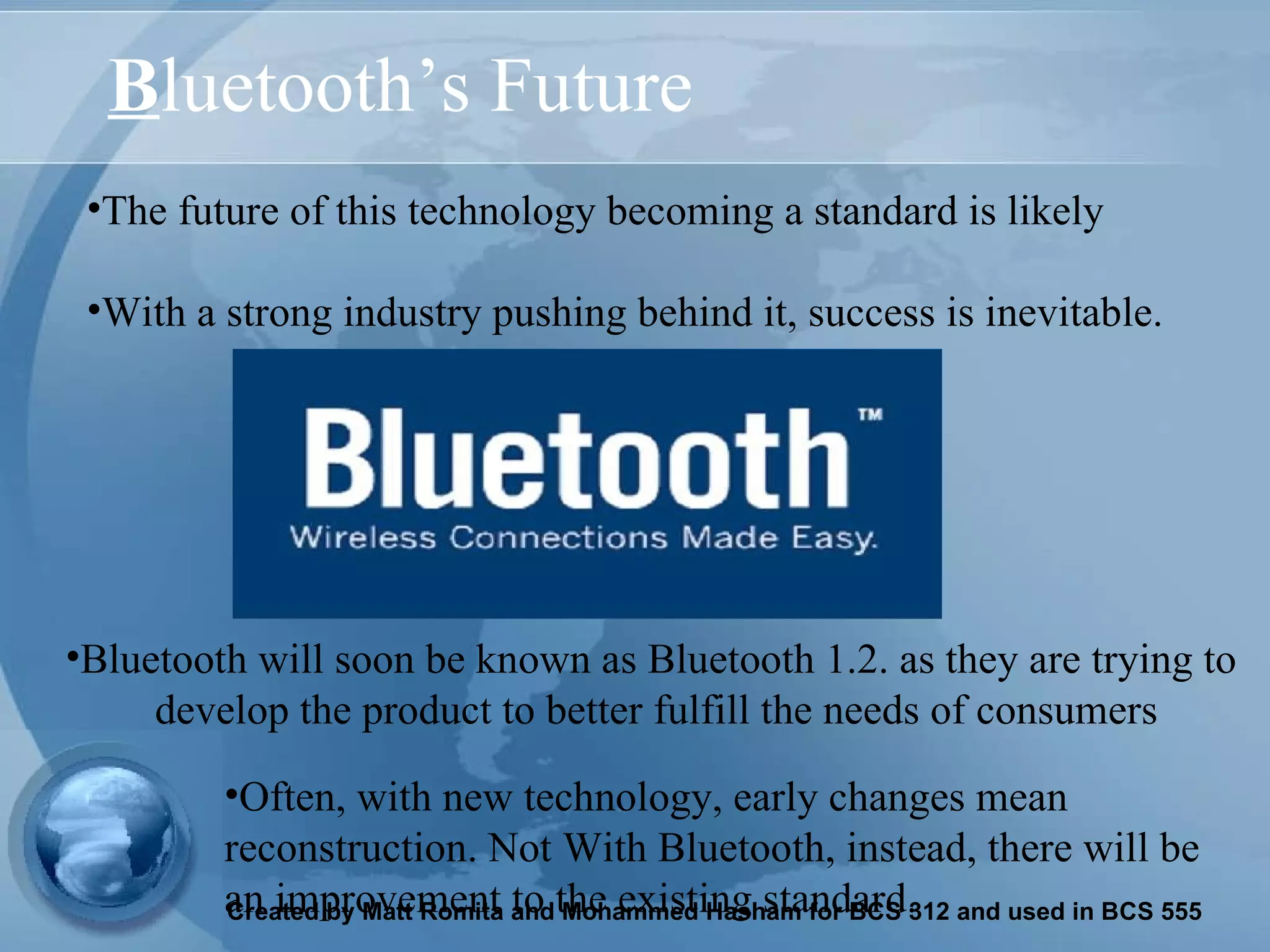 B luetooth’s Future The future of this technology becoming a standard is likely With a strong industry pushing behind it, success is inevitable.  Often, with new technology, early changes mean reconstruction. Not With Bluetooth, instead, there will be an improvement to the existing standard.  Bluetooth will soon be known as Bluetooth 1.2. as they are trying to  develop the product to better fulfill the needs of consumers 