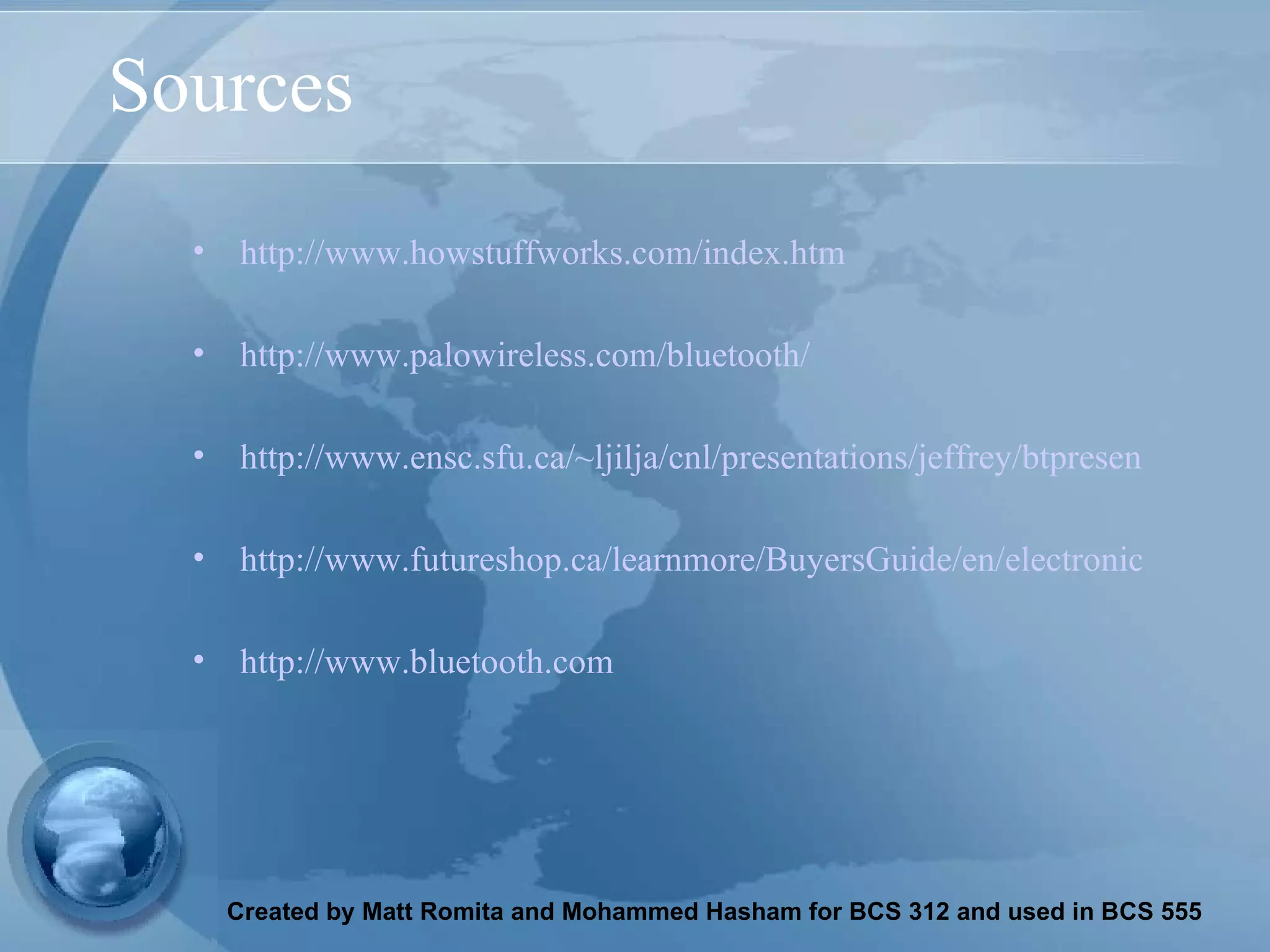 Sources http://www.howstuffworks.com/index.htm http://www.palowireless.com/bluetooth/ http://www.ensc.sfu.ca/~ljilja/cnl/presentations/jeffrey/btpresentation/tsld005.htm http://www.futureshop.ca/learnmore/BuyersGuide/en/electronics_bluetooth.asp?logon=&langid=EN&dept=0&WLBS=fsweb23&test%5Fcookie=1 http://www.bluetooth.com 