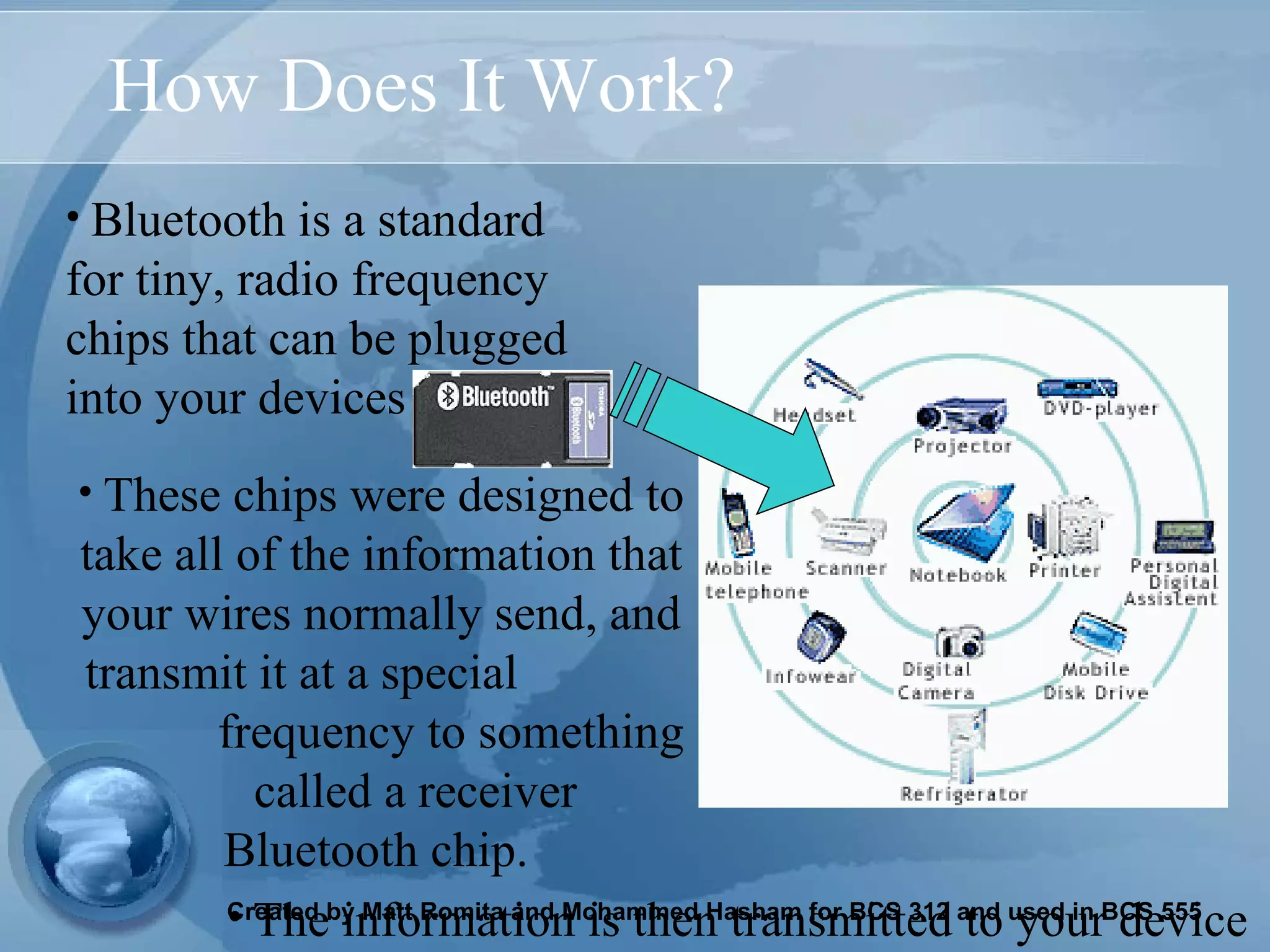 How Does It Work? Bluetooth is a standard for tiny, radio frequency chips that can be plugged into your devices The information is then transmitted to your device   These chips were designed to take all of the information that your wires normally send, and transmit it at a special   frequency to something  called a receiver  Bluetooth chip.   