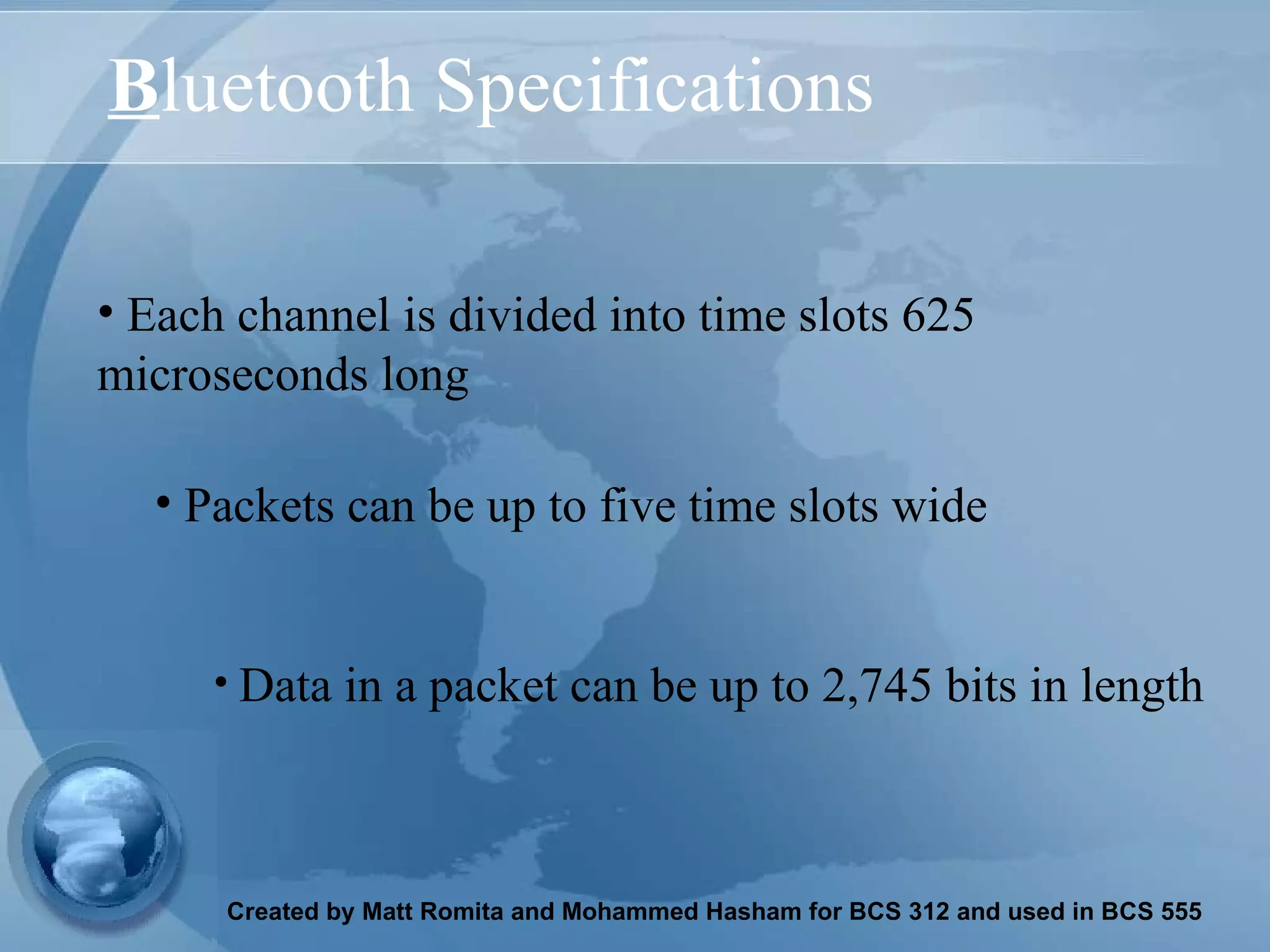 B luetooth Specifications Each channel is divided into time slots 625 microseconds long Data in a packet can be up to 2,745 bits in length   Packets can be up to five time slots wide 