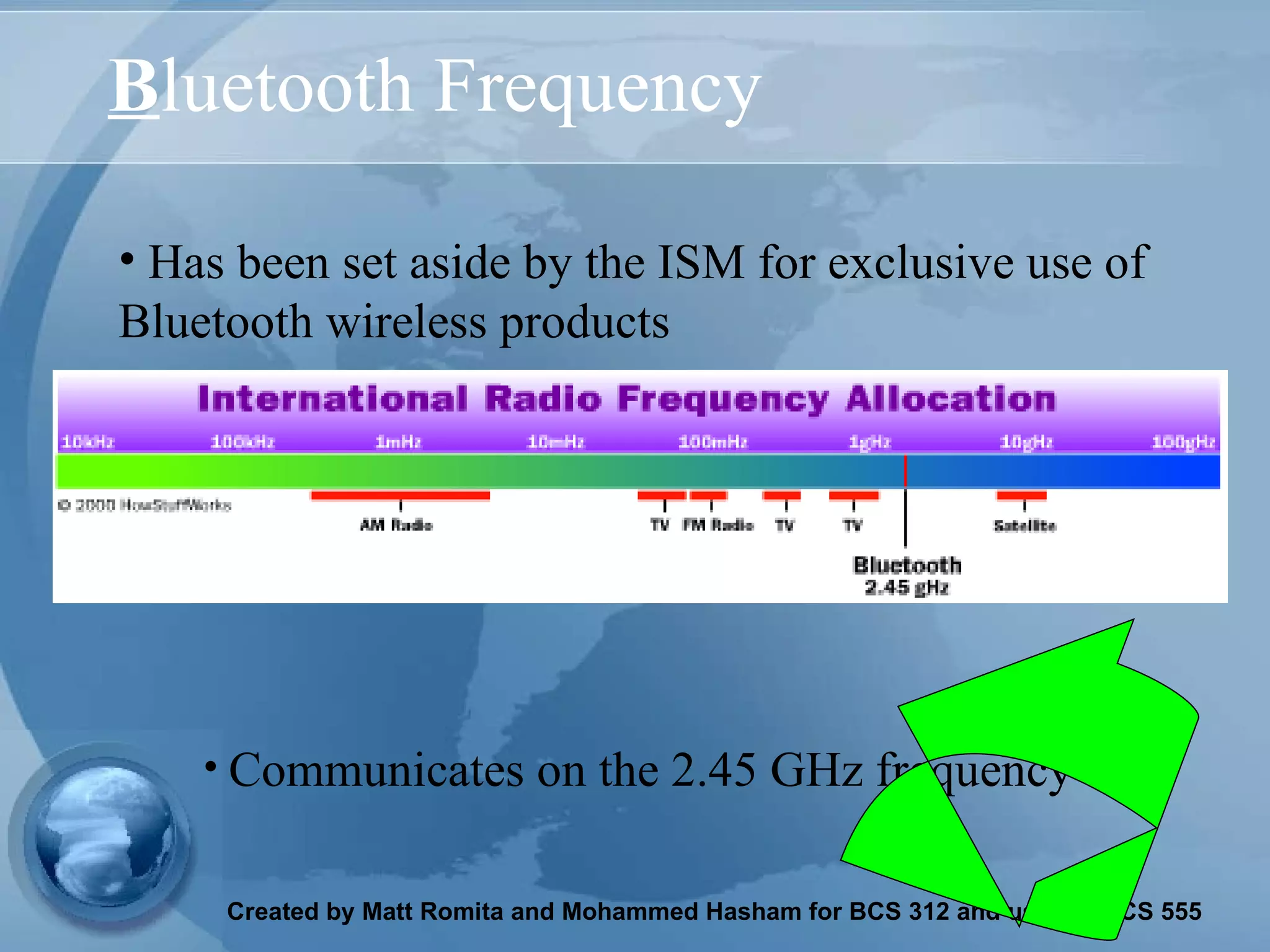 B luetooth Frequency Has been set aside by the ISM for exclusive use of Bluetooth wireless products Communicates on the 2.45 GHz frequency 