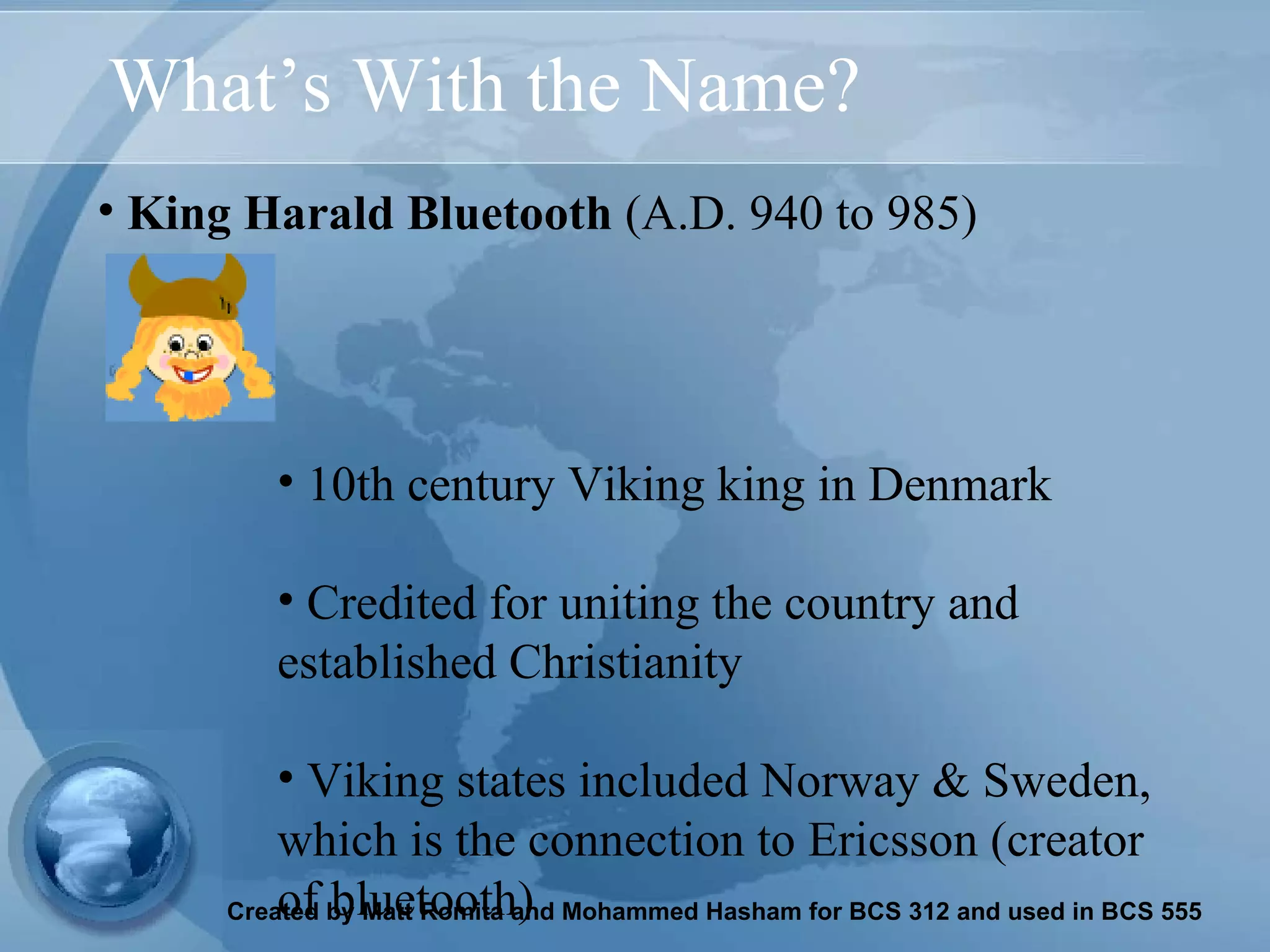 What’s With the Name? King Harald Bluetooth  (A.D. 940 to 985)   10th century Viking king in Denmark  Credited for uniting the country and established Christianity  Viking states included Norway & Sweden, which is the connection to Ericsson (creator of bluetooth) 
