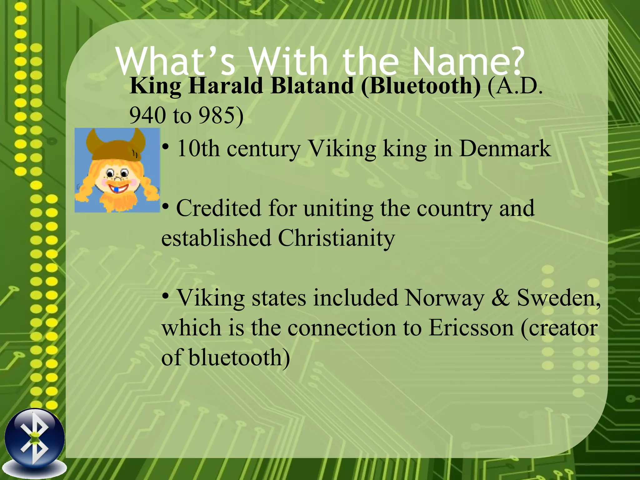 What’s With the Name? King Harald Blatand (Bluetooth)  (A.D. 940 to 985)   10th century Viking king in Denmark  Credited for uniting the country and established Christianity  Viking states included Norway & Sweden, which is the connection to Ericsson (creator of bluetooth) 