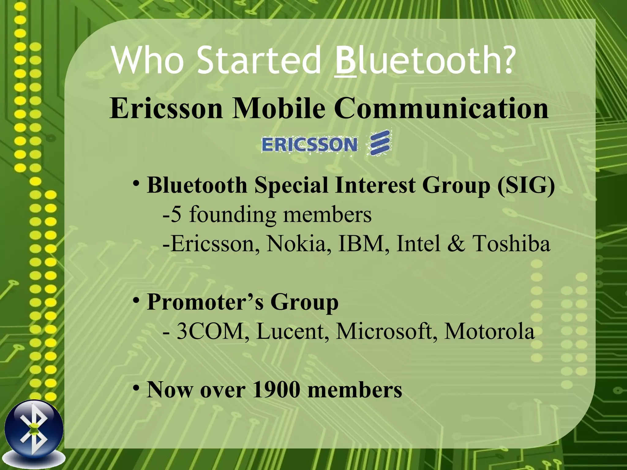 Who Started  B luetooth? Bluetooth Special Interest Group (SIG) -5 founding members  -Ericsson, Nokia, IBM, Intel & Toshiba  Promoter’s Group  - 3COM, Lucent, Microsoft, Motorola  Now over 1900 members   Ericsson Mobile Communication   