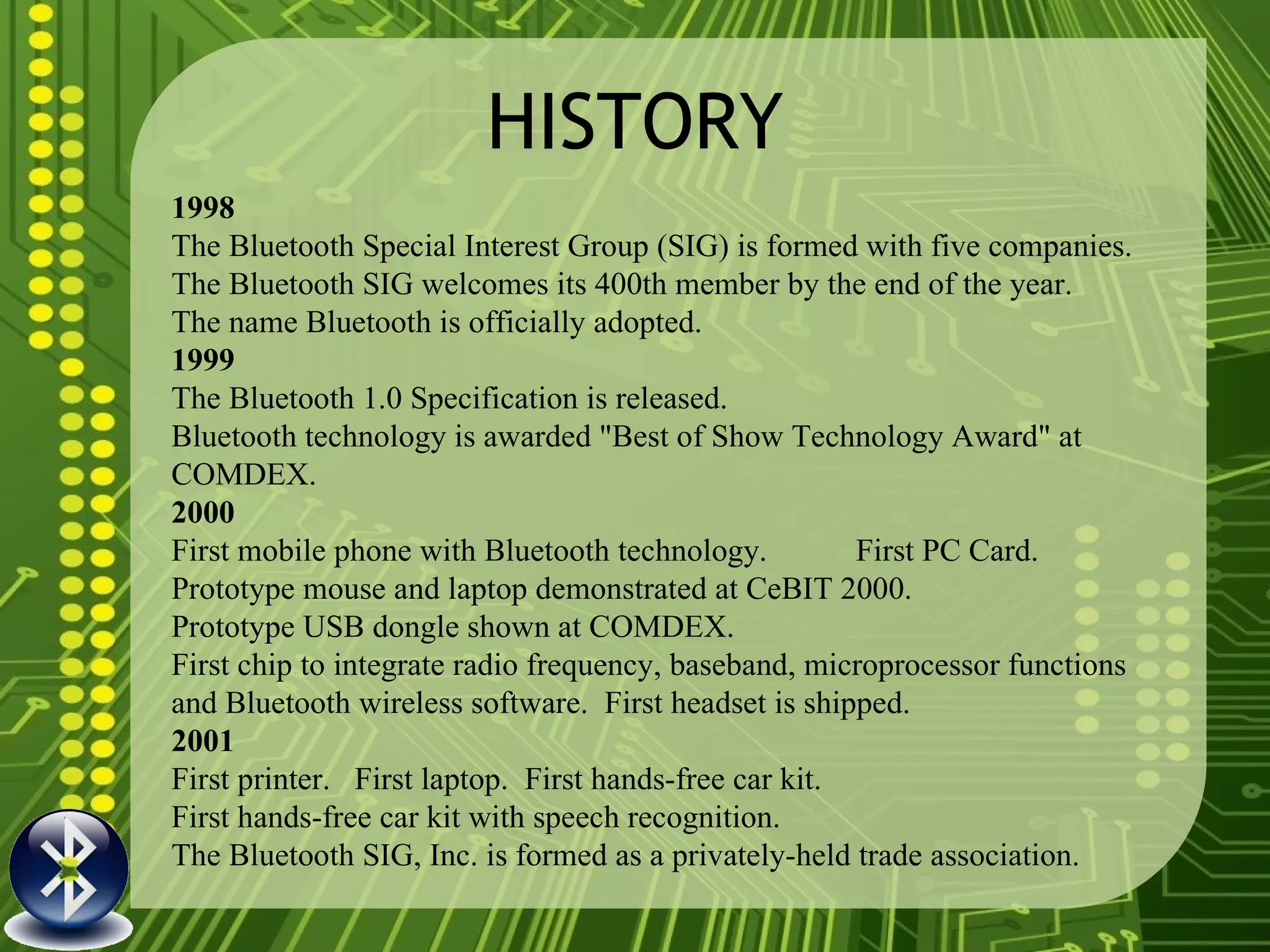 HISTORY 1998 The Bluetooth Special Interest Group (SIG) is formed with five companies. The Bluetooth SIG welcomes its 400th member by the end of the year. The name Bluetooth is officially adopted. 1999 The Bluetooth 1.0 Specification is released. Bluetooth technology is awarded "Best of Show Technology Award" at COMDEX. 2000 First mobile phone with Bluetooth technology.  First PC Card. Prototype mouse and laptop demonstrated at CeBIT 2000. Prototype USB dongle shown at COMDEX. First chip to integrate radio frequency, baseband, microprocessor functions and Bluetooth wireless software.  First headset is shipped. 2001 First printer.  First laptop.  First hands-free car kit. First hands-free car kit with speech recognition. The Bluetooth SIG, Inc. is formed as a privately-held trade association. 