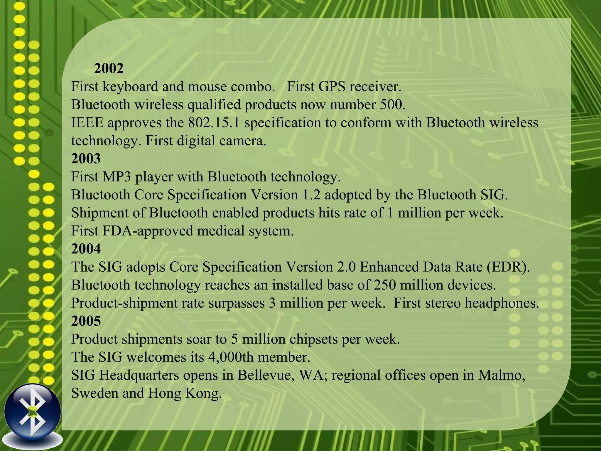 2002 First keyboard and mouse combo.  First GPS receiver. Bluetooth wireless qualified products now number 500. IEEE approves the 802.15.1 specification to conform with Bluetooth wireless technology. First digital camera. 2003 First MP3 player with Bluetooth technology. Bluetooth Core Specification Version 1.2 adopted by the Bluetooth SIG. Shipment of Bluetooth enabled products hits rate of 1 million per week. First FDA-approved medical system. 2004 The SIG adopts Core Specification Version 2.0 Enhanced Data Rate (EDR). Bluetooth technology reaches an installed base of 250 million devices. Product-shipment rate surpasses 3 million per week.  First stereo headphones. 2005 Product shipments soar to 5 million chipsets per week. The SIG welcomes its 4,000th member. SIG Headquarters opens in Bellevue, WA; regional offices open in Malmo, Sweden and Hong Kong. 