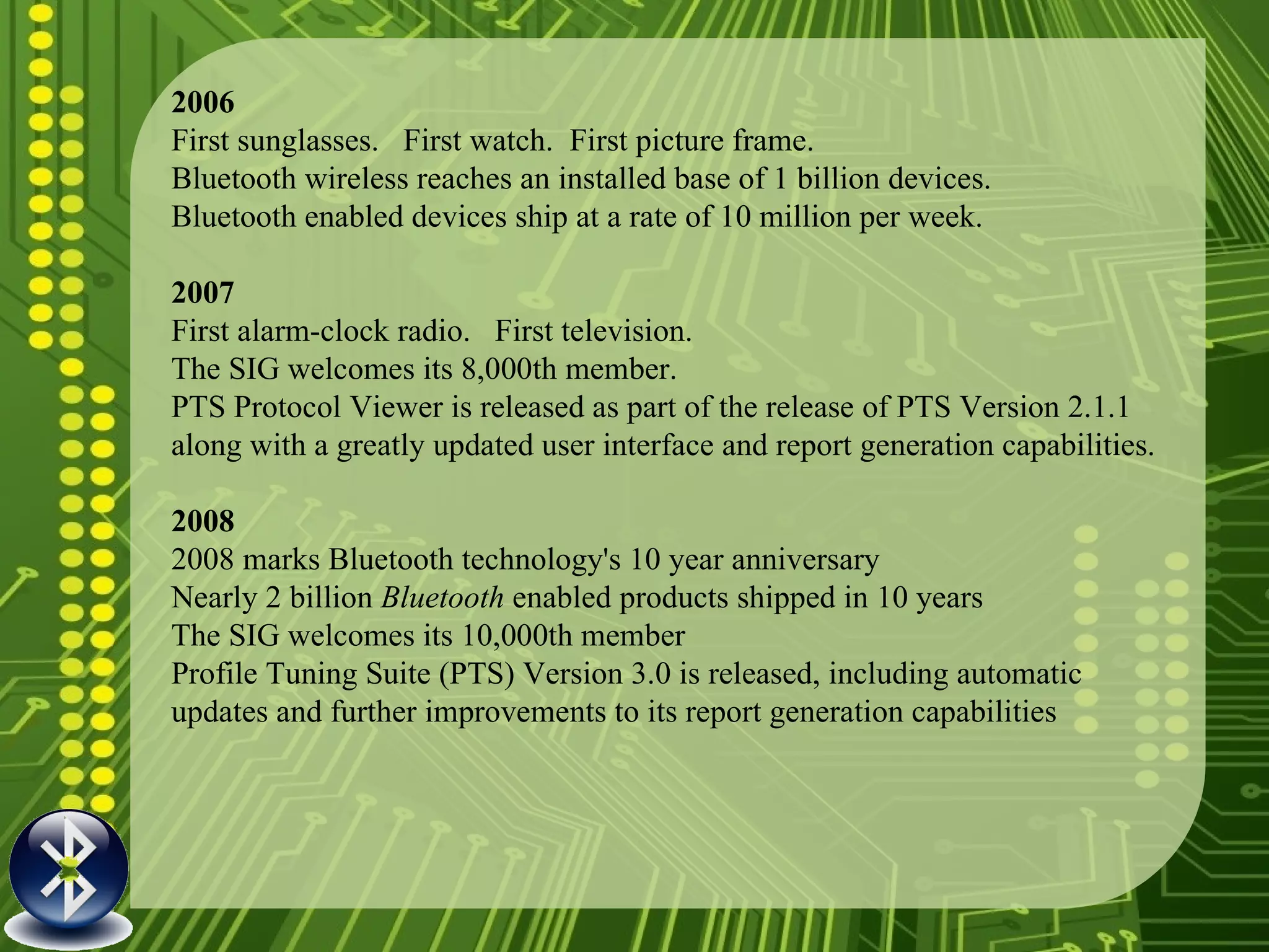 2006 First sunglasses.  First watch.  First picture frame. Bluetooth wireless reaches an installed base of 1 billion devices. Bluetooth enabled devices ship at a rate of 10 million per week. 2007 First alarm-clock radio.  First television. The SIG welcomes its 8,000th member. PTS Protocol Viewer is released as part of the release of PTS Version 2.1.1 along with a greatly updated user interface and report generation capabilities. 2008  2008 marks Bluetooth technology's 10 year anniversary  Nearly 2 billion  Bluetooth  enabled products shipped in 10 years The SIG welcomes its 10,000th member Profile Tuning Suite (PTS) Version 3.0 is released, including automatic updates and further improvements to its report generation capabilities 