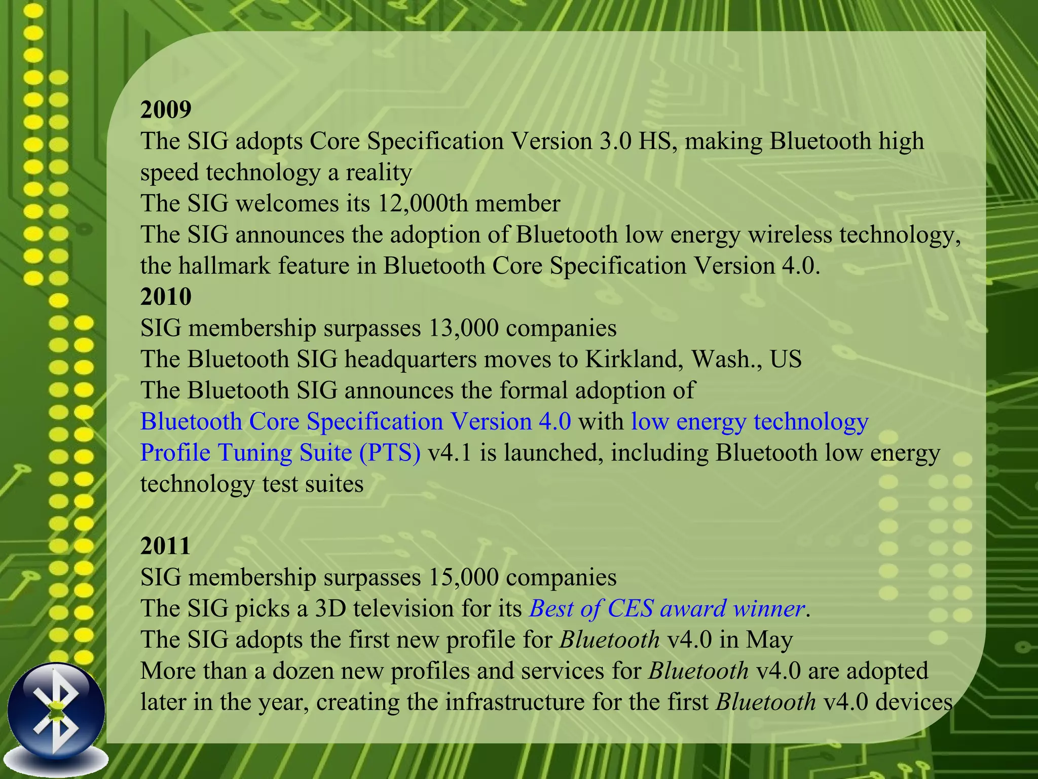 2009 The SIG adopts Core Specification Version 3.0 HS, making Bluetooth high speed technology a reality The SIG welcomes its 12,000th member The SIG announces the adoption of Bluetooth low energy wireless technology, the hallmark feature in Bluetooth Core Specification Version 4.0. 2010 SIG membership surpasses 13,000 companies The Bluetooth SIG headquarters moves to Kirkland, Wash., US The Bluetooth SIG announces the formal adoption of  Bluetooth Core Specification Version 4.0  with  low energy technology Profile Tuning Suite (PTS)  v4.1 is launched, including Bluetooth low energy technology test suites 2011 SIG membership surpasses 15,000 companies The SIG picks a 3D television for its   Best of CES  award winner . The SIG adopts the first new profile for  Bluetooth  v4.0 in May More than a dozen new profiles and services for  Bluetooth  v4.0 are adopted later in the year, creating the infrastructure for the first  Bluetooth  v4.0 devices  