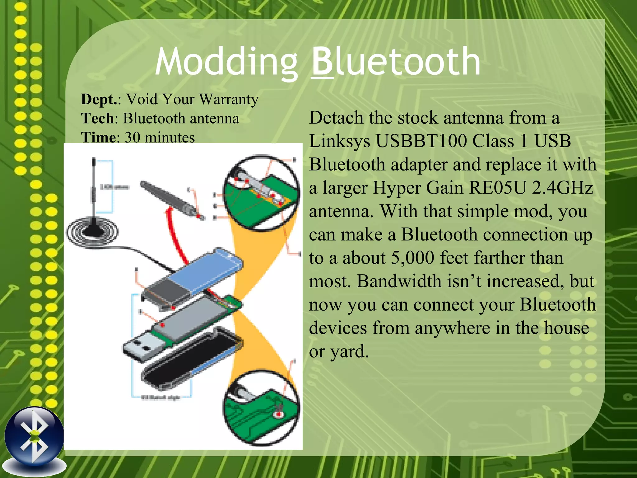 Modding  B luetooth Detach the stock antenna from a Linksys USBBT100 Class 1 USB Bluetooth adapter and replace it with a larger Hyper Gain RE05U 2.4GHz antenna. With that simple mod, you can make a Bluetooth connection up to a about 5,000 feet farther than most. Bandwidth isn’t increased, but now you can connect your Bluetooth devices from anywhere in the house or yard.  Dept. : Void Your Warranty Tech : Bluetooth antenna Time : 30 minutes   