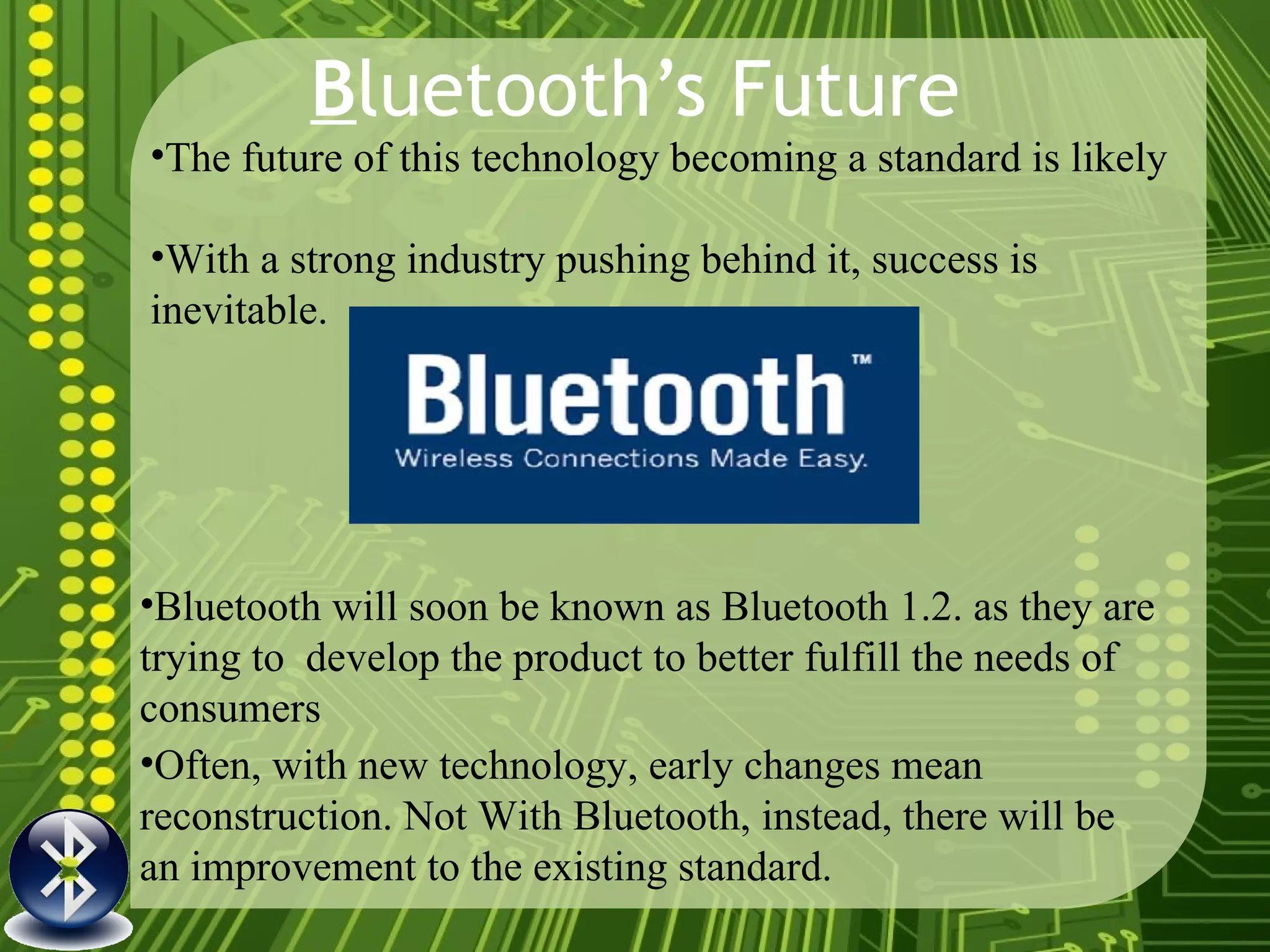 B luetooth’s Future The future of this technology becoming a standard is likely With a strong industry pushing behind it, success is inevitable.  Often, with new technology, early changes mean reconstruction. Not With Bluetooth, instead, there will be an improvement to the existing standard.  Bluetooth will soon be known as Bluetooth 1.2. as they are trying to  develop the product to better fulfill the needs of consumers 
