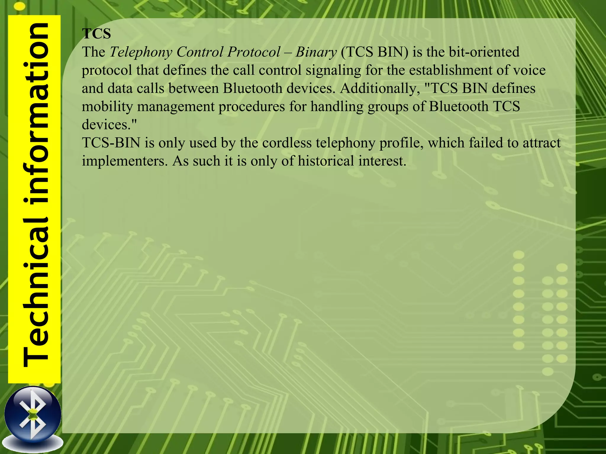 Technical information TCS The  Telephony Control Protocol – Binary  (TCS BIN) is the bit-oriented protocol that defines the call control signaling for the establishment of voice and data calls between Bluetooth devices. Additionally, "TCS BIN defines mobility management procedures for handling groups of Bluetooth TCS devices." TCS-BIN is only used by the cordless telephony profile, which failed to attract implementers. As such it is only of historical interest. 