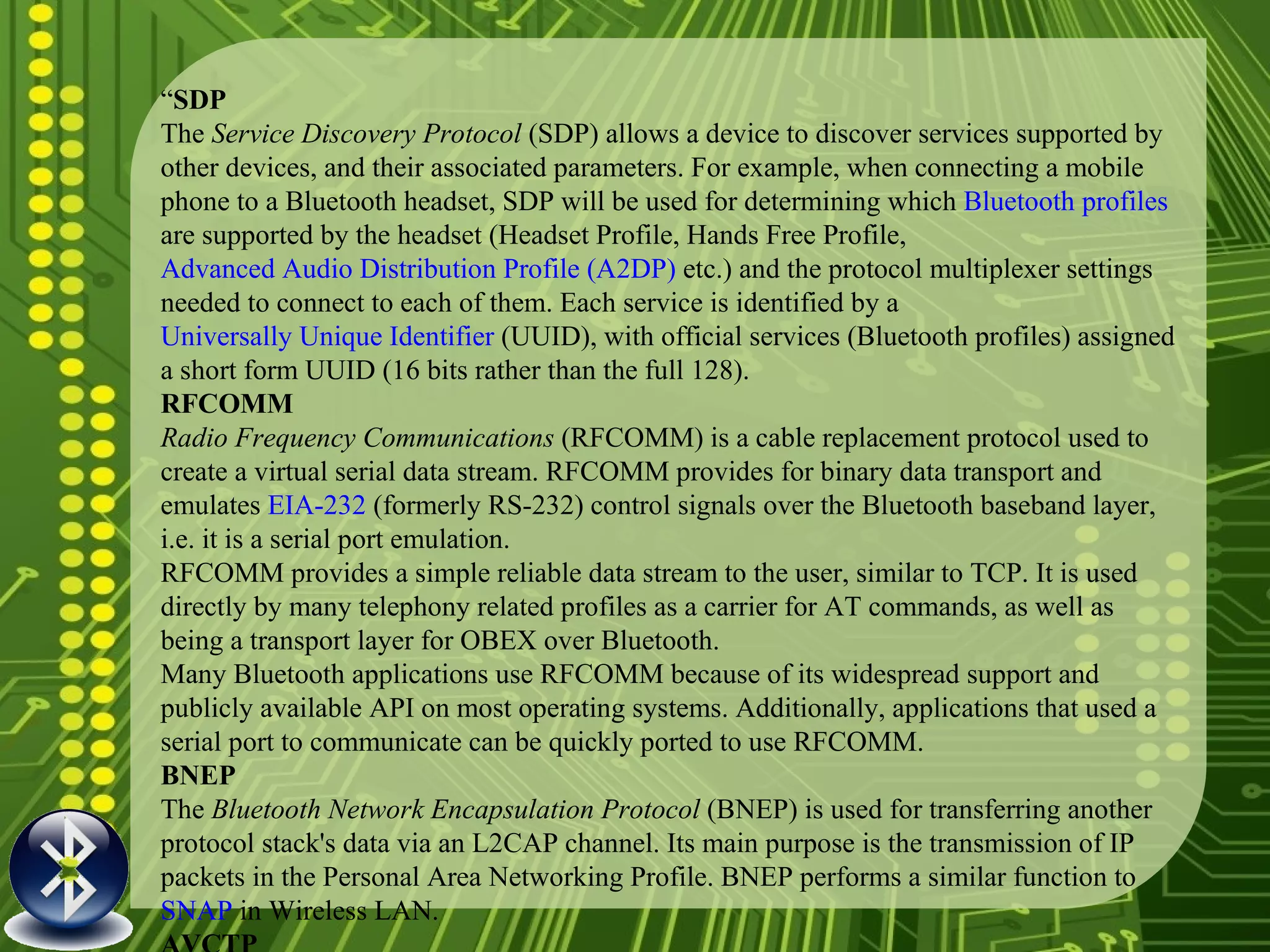 “ SDP The  Service Discovery Protocol  (SDP) allows a device to discover services supported by other devices, and their associated parameters. For example, when connecting a mobile phone to a Bluetooth headset, SDP will be used for determining which  Bluetooth profiles  are supported by the headset (Headset Profile, Hands Free Profile,  Advanced Audio Distribution Profile (A2DP)  etc.) and the protocol multiplexer settings needed to connect to each of them. Each service is identified by a  Universally Unique Identifier  (UUID), with official services (Bluetooth profiles) assigned a short form UUID (16 bits rather than the full 128). RFCOMM Radio Frequency Communications  (RFCOMM) is a cable replacement protocol used to create a virtual serial data stream. RFCOMM provides for binary data transport and emulates  EIA-232  (formerly RS-232) control signals over the Bluetooth baseband layer, i.e. it is a serial port emulation. RFCOMM provides a simple reliable data stream to the user, similar to TCP. It is used directly by many telephony related profiles as a carrier for AT commands, as well as being a transport layer for OBEX over Bluetooth. Many Bluetooth applications use RFCOMM because of its widespread support and publicly available API on most operating systems. Additionally, applications that used a serial port to communicate can be quickly ported to use RFCOMM. BNEP The  Bluetooth Network Encapsulation Protocol  (BNEP) is used for transferring another protocol stack's data via an L2CAP channel. Its main purpose is the transmission of IP packets in the Personal Area Networking Profile. BNEP performs a similar function to  SNAP  in Wireless LAN. AVCTP The  Audio/Video Control Transport Protocol  (AVCTP) is used by the remote control profile to transfer AV/C commands over an L2CAP channel. The music control buttons on a stereo headset use this protocol to control the music player. AVDTP The  Audio/Video Distribution Transport Protocol  (AVDTP) is used by the advanced audio distribution profile to stream music to stereo headsets over an L2CAP channel. Intended to be used by video distribution profile in the bluetooth transmission. TCS The  Telephony Control Protocol – Binary  (TCS BIN) is the bit-oriented protocol that defines the call control signaling for the establishment of voice and data calls between Bluetooth devices. Additionally, "TCS BIN defines mobility management procedures for handling groups of Bluetooth TCS devices." TCS-BIN is only used by the cordless telephony profile, which failed to attract implementers. As such it is only of historical interest. 