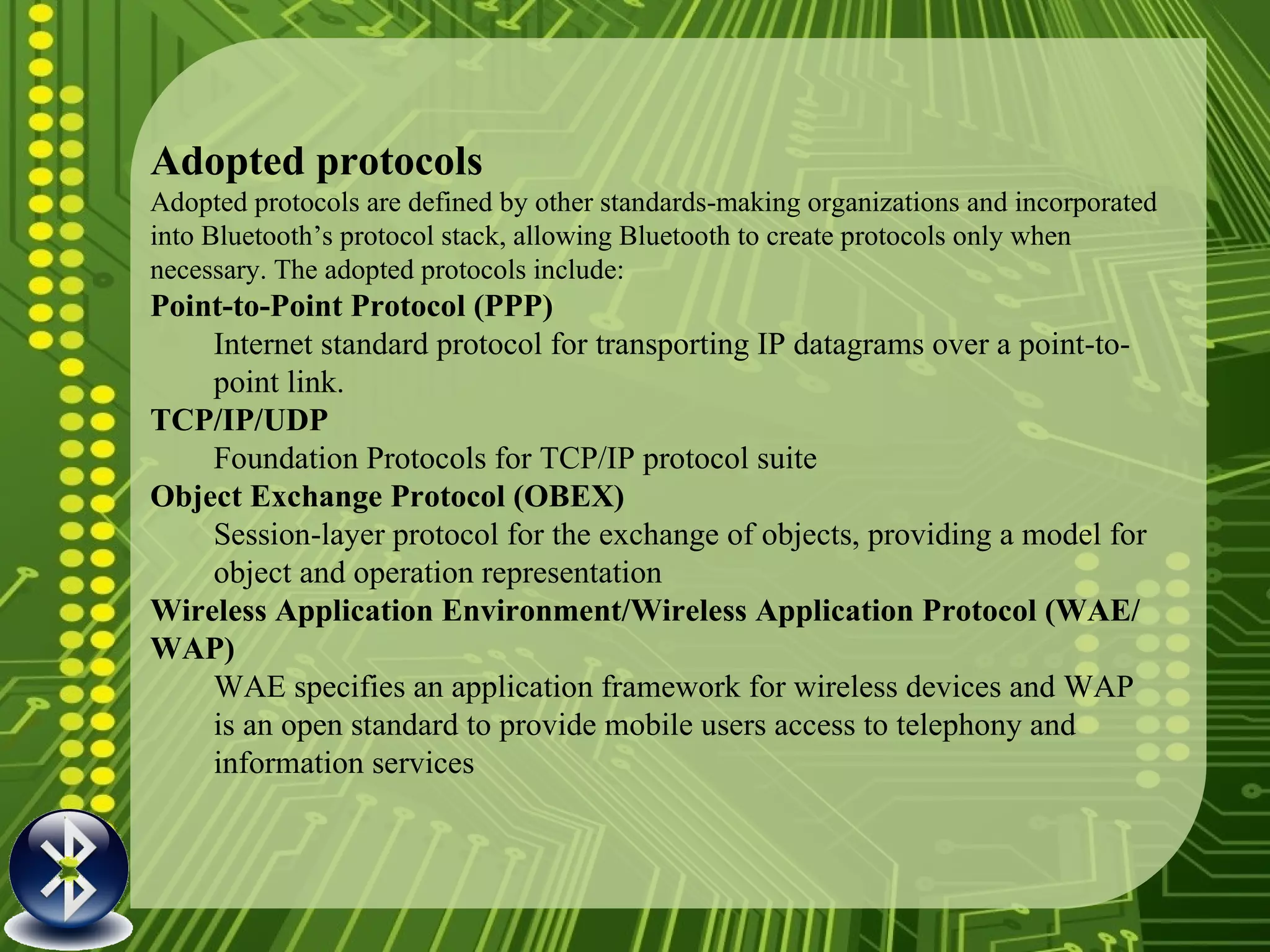 Adopted protocols Adopted protocols are defined by other standards-making organizations and incorporated into Bluetooth’s protocol stack, allowing Bluetooth to create protocols only when necessary. The adopted protocols include: Point-to-Point Protocol (PPP) Internet standard protocol for transporting IP datagrams over a point-to-point link. TCP/IP/UDP Foundation Protocols for TCP/IP protocol suite Object Exchange Protocol (OBEX) Session-layer protocol for the exchange of objects, providing a model for object and operation representation Wireless Application Environment/Wireless Application Protocol (WAE/WAP) WAE specifies an application framework for wireless devices and WAP is an open standard to provide mobile users access to telephony and information services 