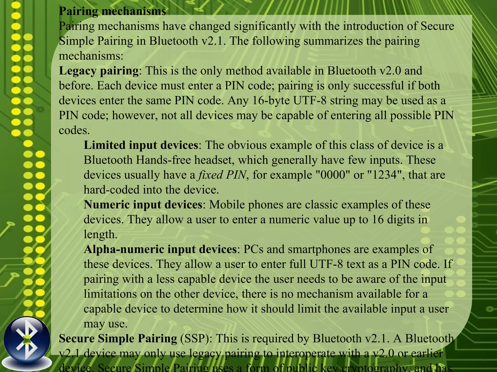 Pairing mechanisms Pairing mechanisms have changed significantly with the introduction of Secure Simple Pairing in Bluetooth v2.1. The following summarizes the pairing mechanisms: Legacy pairing : This is the only method available in Bluetooth v2.0 and before. Each device must enter a PIN code; pairing is only successful if both devices enter the same PIN code. Any 16-byte UTF-8 string may be used as a PIN code; however, not all devices may be capable of entering all possible PIN codes.  Limited input devices : The obvious example of this class of device is a Bluetooth Hands-free headset, which generally have few inputs. These devices usually have a  fixed PIN , for example "0000" or "1234", that are hard-coded into the device. Numeric input devices : Mobile phones are classic examples of these devices. They allow a user to enter a numeric value up to 16 digits in length. Alpha-numeric input devices : PCs and smartphones are examples of these devices. They allow a user to enter full UTF-8 text as a PIN code. If pairing with a less capable device the user needs to be aware of the input limitations on the other device, there is no mechanism available for a capable device to determine how it should limit the available input a user may use. Secure Simple Pairing  (SSP): This is required by Bluetooth v2.1. A Bluetooth v2.1 device may only use legacy pairing to interoperate with a v2.0 or earlier device. Secure Simple Pairing uses a form of public key cryptography, and has the following modes of operation:  Just works : As implied by the name, this method just works. No user interaction is required; however, a device may prompt the user to confirm the pairing process. This method is typically used by headsets with very limited IO capabilities, and is more secure than the fixed PIN mechanism which is typically used for legacy pairing by this set of limited devices. This method provides no man in the middle (MITM) protection. Numeric comparison : If both devices have a display and at least one can accept a binary Yes/No user input, they may use Numeric Comparison. This method displays a 6-digit numeric code on each device. The user should compare the numbers to ensure they are identical. If the comparison succeeds, the user(s) should confirm pairing on the device(s) that can accept an input. This method provides MITM protection, assuming the user confirms on both devices and actually performs the comparison properly. Passkey Entry : This method may be used between a device with a display and a device with numeric keypad entry (such as a keyboard), or two devices with numeric keypad entry. In the first case, the display is used to show a 6-digit numeric code to the user, who then enters the code on the keypad. In the second case, the user of each device enters the same 6-digit number. Both cases provide MITM protection. Out of band  (OOB): This method uses an external means of communication, such as Near Field Communication (NFC) to exchange some information used in the pairing process. Pairing is completed using the Bluetooth radio, but requires information from the OOB mechanism. This provides only the level of MITM protection that is present in the OOB mechanism. 