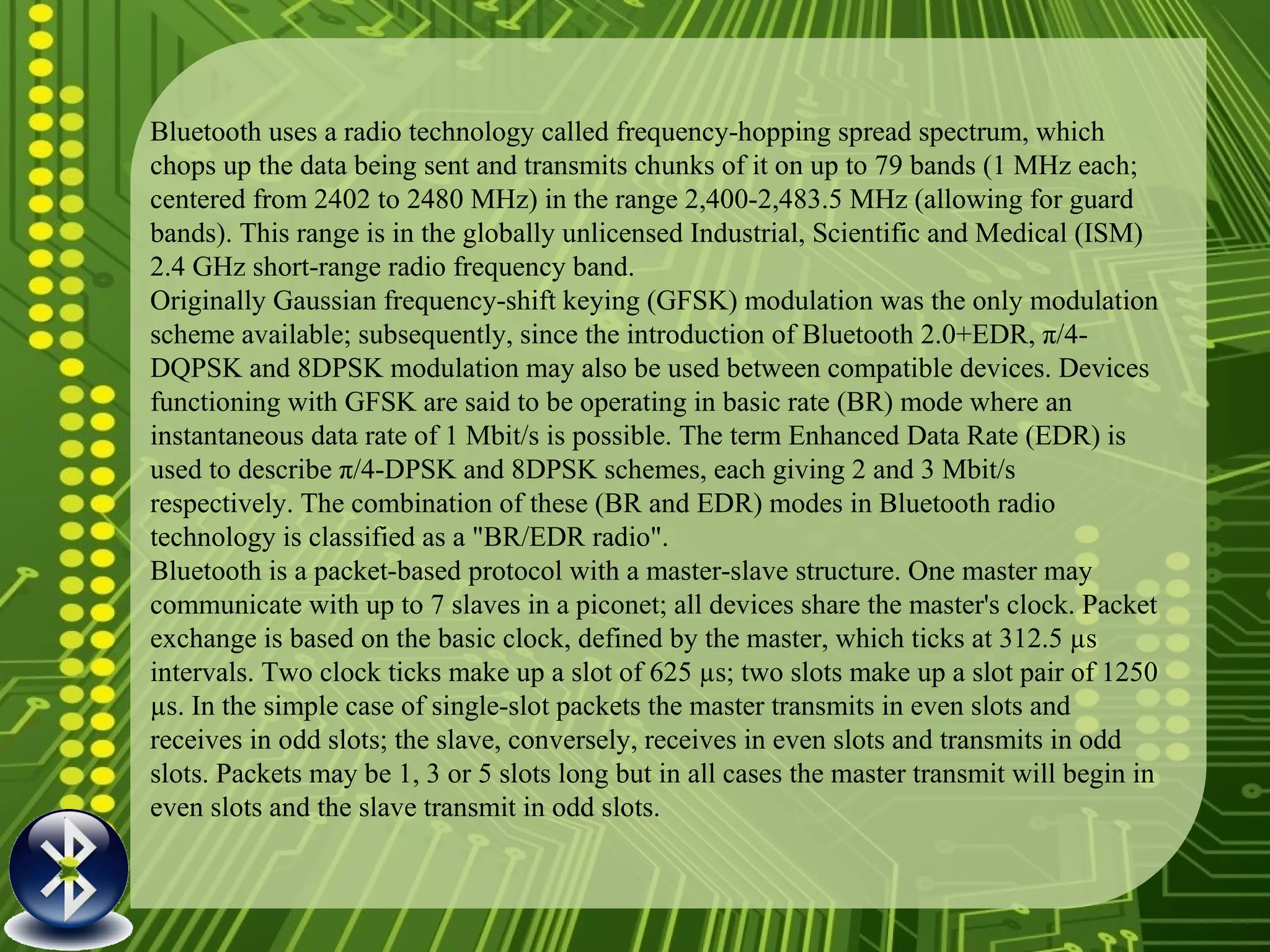 Bluetooth uses a radio technology called frequency-hopping spread spectrum, which chops up the data being sent and transmits chunks of it on up to 79 bands (1 MHz each; centered from 2402 to 2480 MHz) in the range 2,400-2,483.5 MHz (allowing for guard bands). This range is in the globally unlicensed Industrial, Scientific and Medical (ISM) 2.4 GHz short-range radio frequency band. Originally Gaussian frequency-shift keying (GFSK) modulation was the only modulation scheme available; subsequently, since the introduction of Bluetooth 2.0+EDR, π/4-DQPSK and 8DPSK modulation may also be used between compatible devices. Devices functioning with GFSK are said to be operating in basic rate (BR) mode where an instantaneous data rate of 1 Mbit/s is possible. The term Enhanced Data Rate (EDR) is used to describe π/4-DPSK and 8DPSK schemes, each giving 2 and 3 Mbit/s respectively. The combination of these (BR and EDR) modes in Bluetooth radio technology is classified as a "BR/EDR radio". Bluetooth is a packet-based protocol with a master-slave structure. One master may communicate with up to 7 slaves in a piconet; all devices share the master's clock. Packet exchange is based on the basic clock, defined by the master, which ticks at 312.5 µs intervals. Two clock ticks make up a slot of 625 µs; two slots make up a slot pair of 1250 µs. In the simple case of single-slot packets the master transmits in even slots and receives in odd slots; the slave, conversely, receives in even slots and transmits in odd slots. Packets may be 1, 3 or 5 slots long but in all cases the master transmit will begin in even slots and the slave transmit in odd slots. 