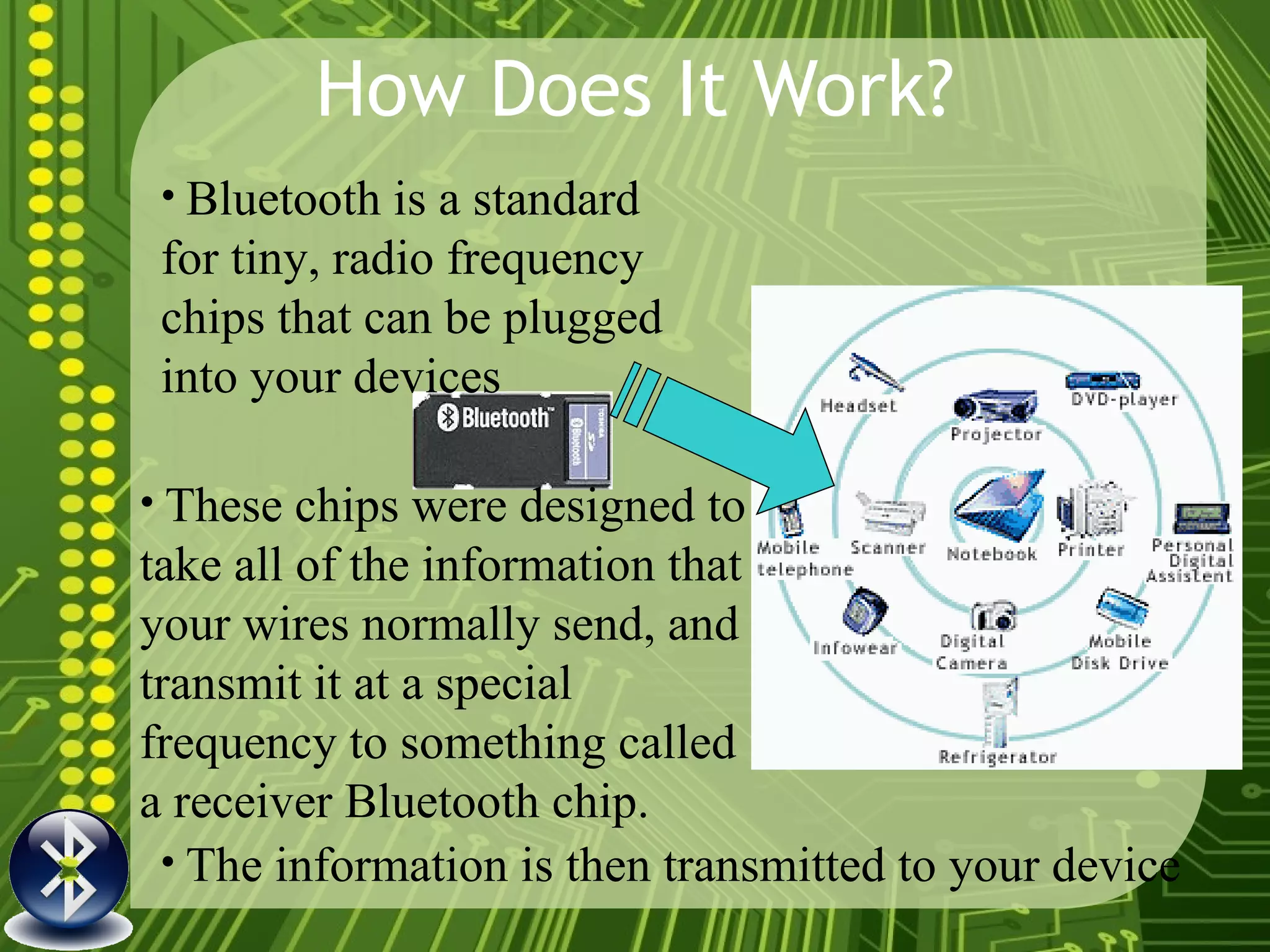 How Does It Work? Bluetooth is a standard for tiny, radio frequency chips that can be plugged into your devices The information is then transmitted to your device   These chips were designed to take all of the information that your wires normally send, and transmit it at a special  frequency to something called a receiver Bluetooth chip.   