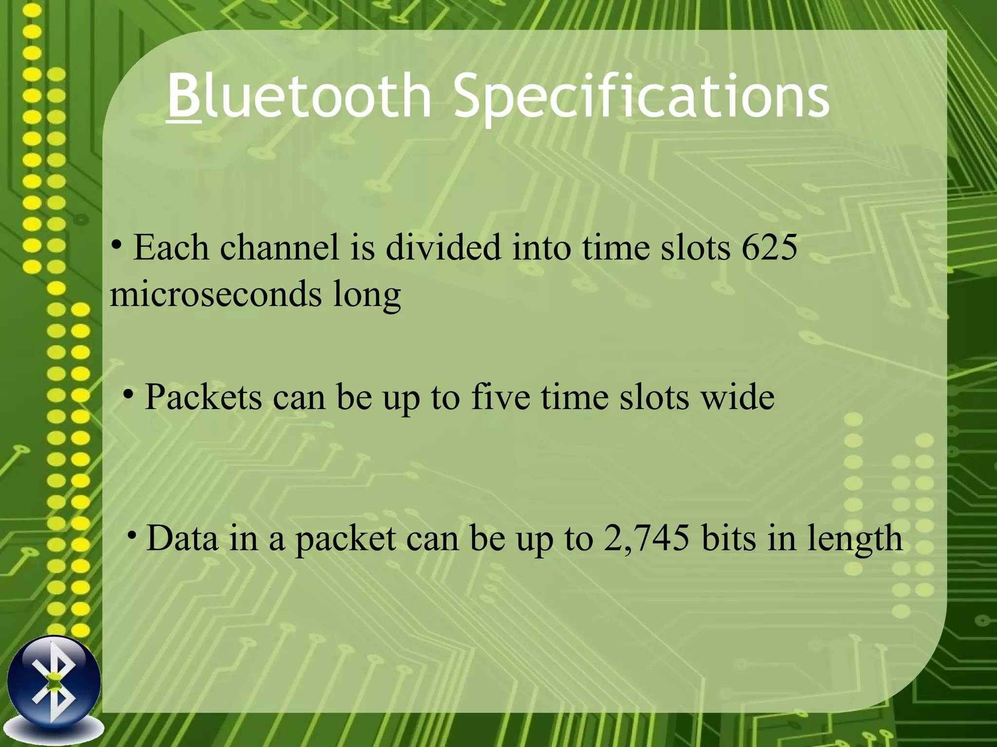 B luetooth Specifications Each channel is divided into time slots 625 microseconds long Data in a packet can be up to 2,745 bits in length   Packets can be up to five time slots wide 