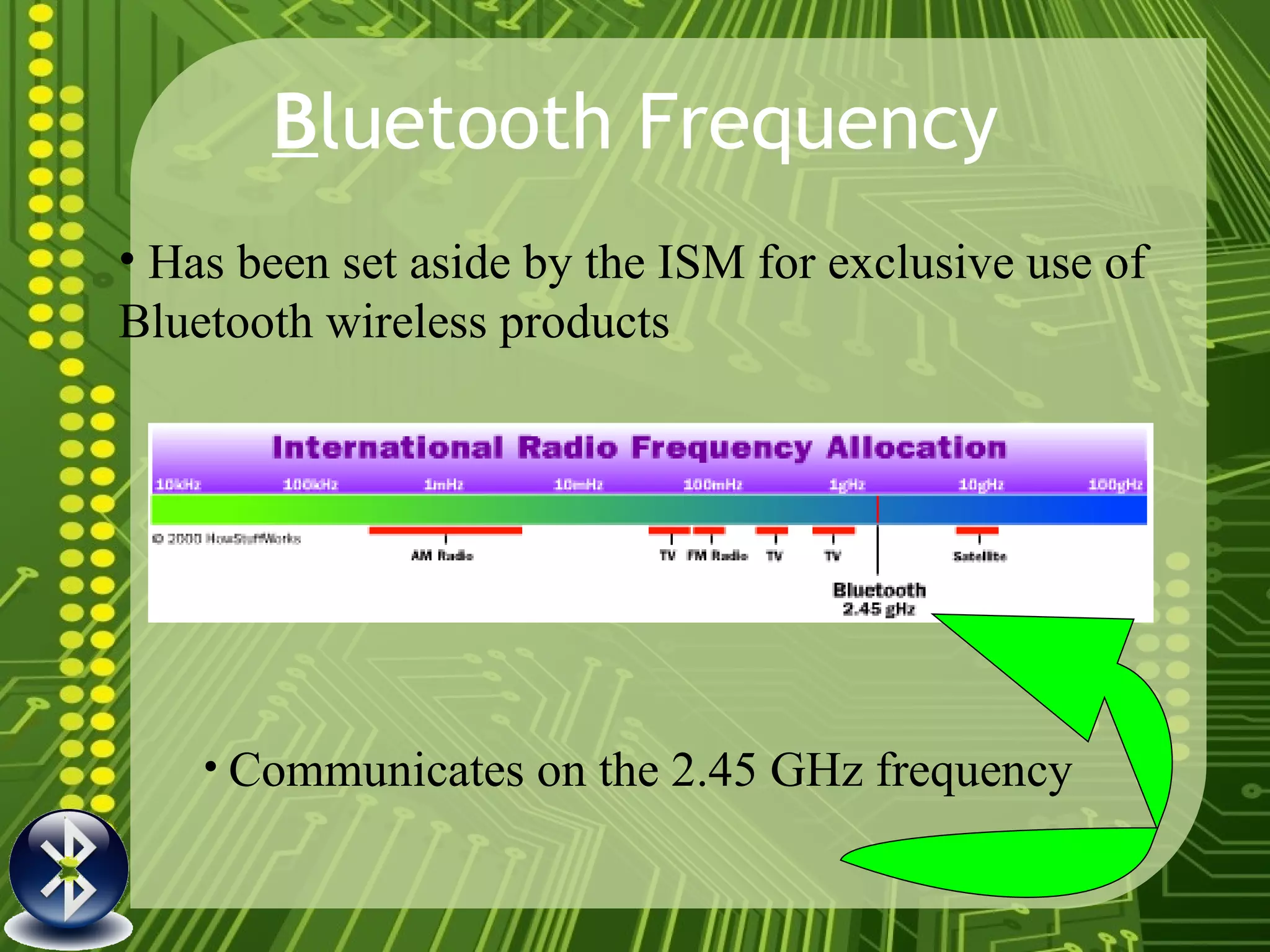 B luetooth Frequency Has been set aside by the ISM for exclusive use of Bluetooth wireless products Communicates on the 2.45 GHz frequency 