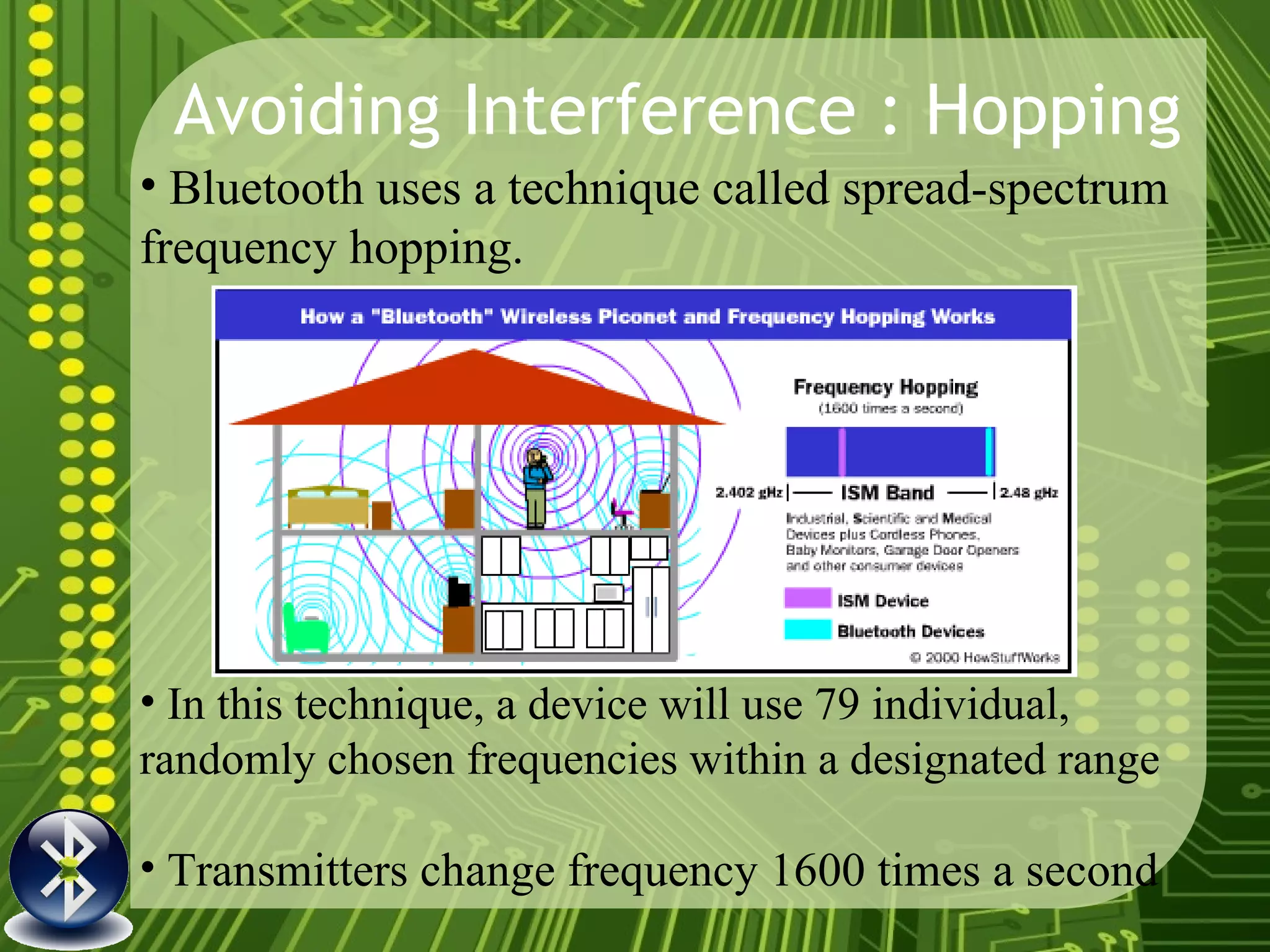 Avoiding Interference : Hopping Bluetooth uses a technique called spread-spectrum frequency hopping.   In this technique, a device will use 79 individual, randomly chosen frequencies within a designated range Transmitters change frequency 1600 times a second 
