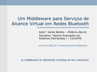 Um Middleware para Serviços de
Alcance Virtual em Redes Bluetooth
                  Autor: Vando Batista - vfb@cin.ufpe.br
                  Disciplina: Tópicos Avançados em
                  Sistemas Distribuídos I - CIn/UFPE

                  www.cin.ufpe.br/~redis/courses/middleware




    (a middleware for Bluetooth multihop ad hoc networks)