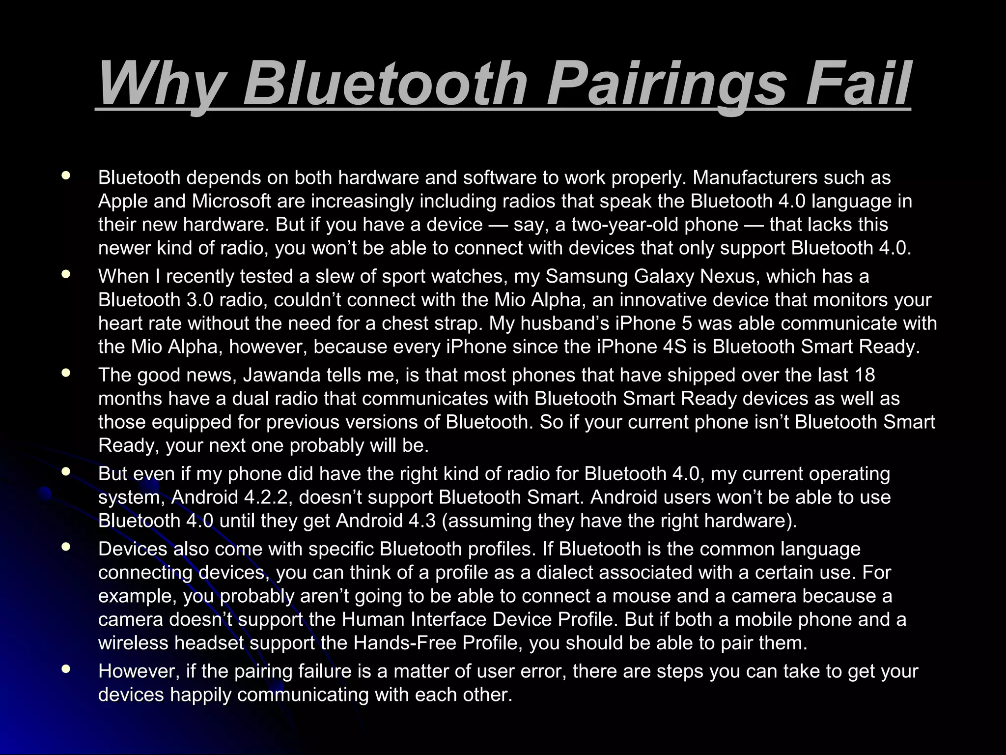Why Bluetooth Pairings FailWhy Bluetooth Pairings Fail
 Bluetooth depends on both hardware and software to work properly. Manufacturers such asBluetooth depends on both hardware and software to work properly. Manufacturers such as
Apple and Microsoft are increasingly including radios that speak the Bluetooth 4.0 language inApple and Microsoft are increasingly including radios that speak the Bluetooth 4.0 language in
their new hardware. But if you have a device — say, a two-year-old phone — that lacks thistheir new hardware. But if you have a device — say, a two-year-old phone — that lacks this
newer kind of radio, you won’t be able to connect with devices that only support Bluetooth 4.0.newer kind of radio, you won’t be able to connect with devices that only support Bluetooth 4.0.
 When I recently tested a slew of sport watches, my Samsung Galaxy Nexus, which has aWhen I recently tested a slew of sport watches, my Samsung Galaxy Nexus, which has a
Bluetooth 3.0 radio, couldn’t connect with the Mio Alpha, an innovative device that monitors yourBluetooth 3.0 radio, couldn’t connect with the Mio Alpha, an innovative device that monitors your
heart rate without the need for a chest strap. My husband’s iPhone 5 was able communicate withheart rate without the need for a chest strap. My husband’s iPhone 5 was able communicate with
the Mio Alpha, however, because every iPhone since the iPhone 4S is Bluetooth Smart Ready.the Mio Alpha, however, because every iPhone since the iPhone 4S is Bluetooth Smart Ready.
 The good news, Jawanda tells me, is that most phones that have shipped over the last 18The good news, Jawanda tells me, is that most phones that have shipped over the last 18
months have a dual radio that communicates with Bluetooth Smart Ready devices as well asmonths have a dual radio that communicates with Bluetooth Smart Ready devices as well as
those equipped for previous versions of Bluetooth. So if your current phone isn’t Bluetooth Smartthose equipped for previous versions of Bluetooth. So if your current phone isn’t Bluetooth Smart
Ready, your next one probably will be.Ready, your next one probably will be.
 But even if my phone did have the right kind of radio for Bluetooth 4.0, my current operatingBut even if my phone did have the right kind of radio for Bluetooth 4.0, my current operating
system, Android 4.2.2, doesn’t support Bluetooth Smart. Android users won’t be able to usesystem, Android 4.2.2, doesn’t support Bluetooth Smart. Android users won’t be able to use
Bluetooth 4.0 until they get Android 4.3 (assuming they have the right hardware).Bluetooth 4.0 until they get Android 4.3 (assuming they have the right hardware).
 Devices also come with specific Bluetooth profiles. If Bluetooth is the common languageDevices also come with specific Bluetooth profiles. If Bluetooth is the common language
connecting devices, you can think of a profile as a dialect associated with a certain use. Forconnecting devices, you can think of a profile as a dialect associated with a certain use. For
example, you probably aren’t going to be able to connect a mouse and a camera because aexample, you probably aren’t going to be able to connect a mouse and a camera because a
camera doesn’t support the Human Interface Device Profile. But if both a mobile phone and acamera doesn’t support the Human Interface Device Profile. But if both a mobile phone and a
wireless headset support the Hands-Free Profile, you should be able to pair them.wireless headset support the Hands-Free Profile, you should be able to pair them.
 However, if the pairing failure is a matter of user error, there are steps you can take to get yourHowever, if the pairing failure is a matter of user error, there are steps you can take to get your
devices happily communicating with each other.devices happily communicating with each other.
 