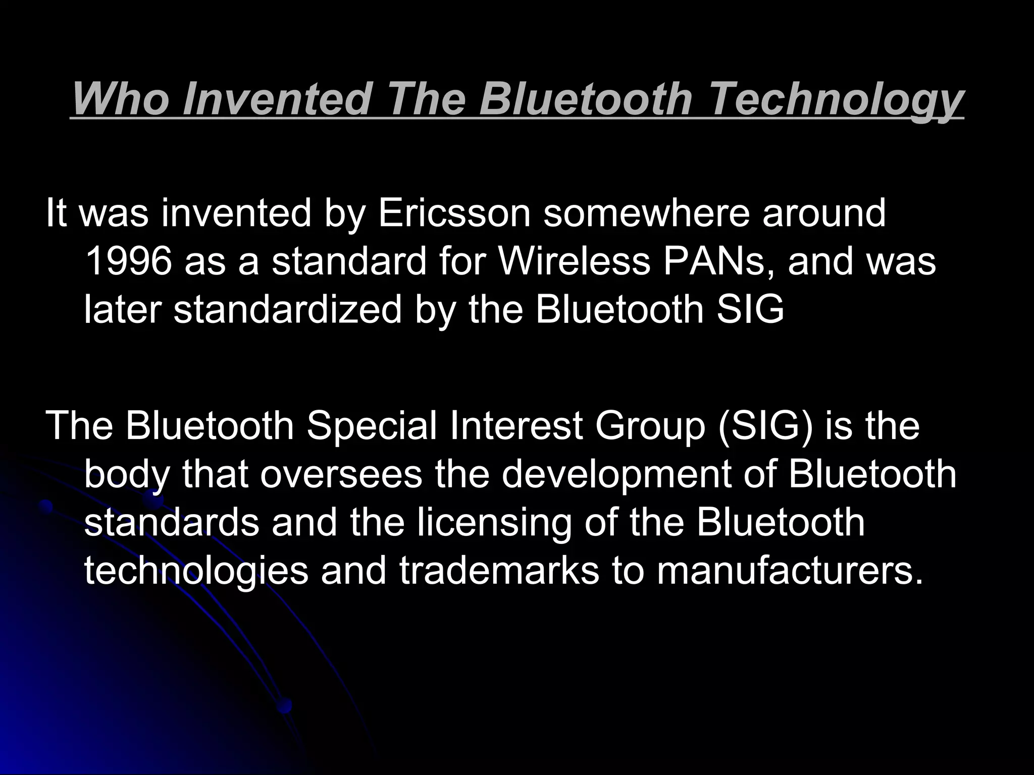Who Invented The Bluetooth TechnologyWho Invented The Bluetooth Technology
It was invented by Ericsson somewhere aroundIt was invented by Ericsson somewhere around
1996 as a standard for Wireless PANs, and was1996 as a standard for Wireless PANs, and was
later standardized by the Bluetooth SIGlater standardized by the Bluetooth SIG
The Bluetooth Special Interest Group (SIG) is theThe Bluetooth Special Interest Group (SIG) is the
body that oversees the development of Bluetoothbody that oversees the development of Bluetooth
standards and the licensing of the Bluetoothstandards and the licensing of the Bluetooth
technologies and trademarks to manufacturers.technologies and trademarks to manufacturers.
 
