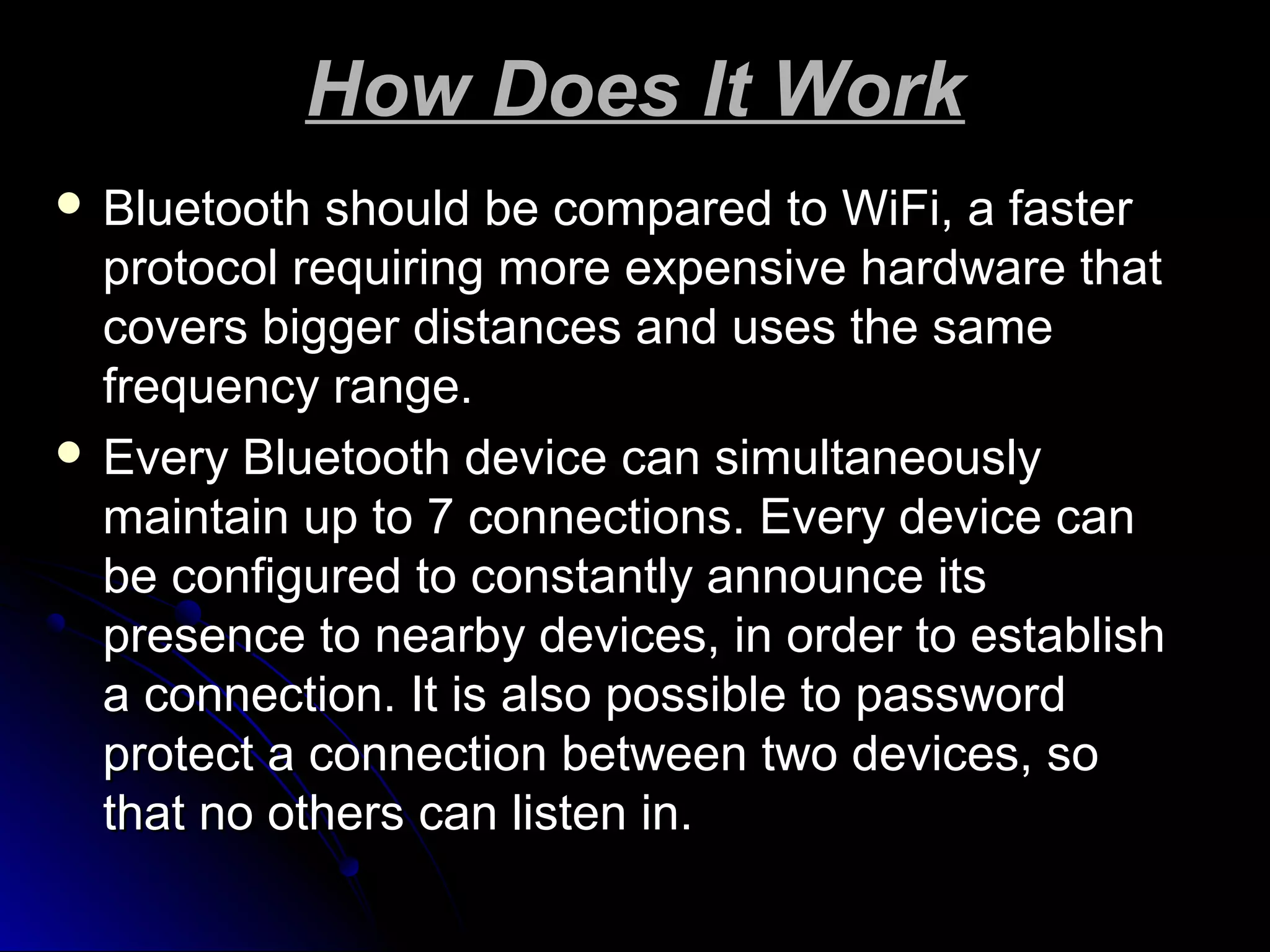 How Does It WorkHow Does It Work
 Bluetooth should be compared to WiFi, a fasterBluetooth should be compared to WiFi, a faster
protocol requiring more expensive hardware thatprotocol requiring more expensive hardware that
covers bigger distances and uses the samecovers bigger distances and uses the same
frequency range.frequency range.
 Every Bluetooth device can simultaneouslyEvery Bluetooth device can simultaneously
maintain up to 7 connections. Every device canmaintain up to 7 connections. Every device can
be configured to constantly announce itsbe configured to constantly announce its
presence to nearby devices, in order to establishpresence to nearby devices, in order to establish
a connection. It is also possible to passworda connection. It is also possible to password
protect a connection between two devices, soprotect a connection between two devices, so
that no others can listen in.that no others can listen in.
 
