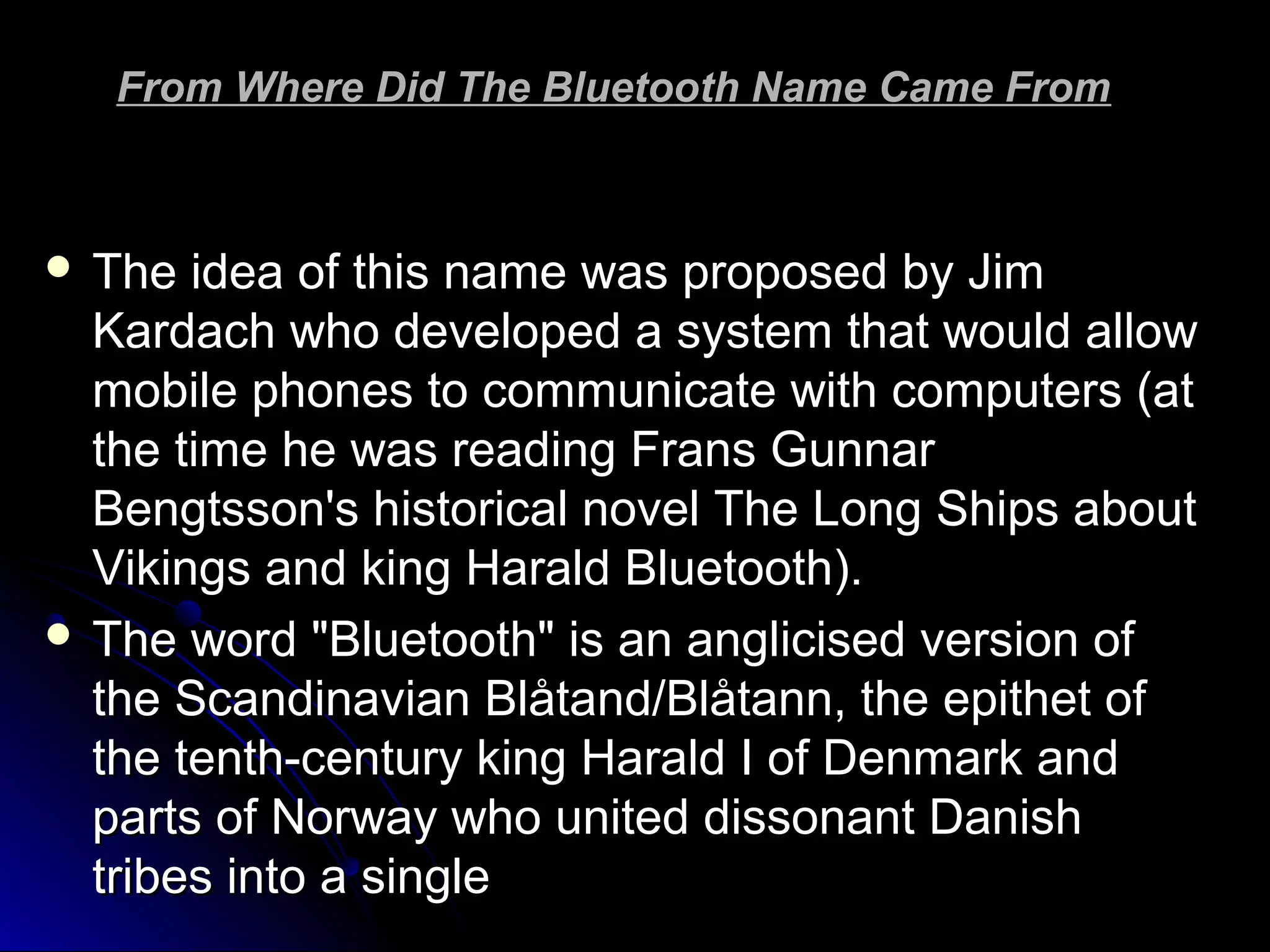 From Where Did The Bluetooth Name Came FromFrom Where Did The Bluetooth Name Came From
 The idea of this name was proposed by JimThe idea of this name was proposed by Jim
Kardach who developed a system that would allowKardach who developed a system that would allow
mobile phones to communicate with computers (atmobile phones to communicate with computers (at
the time he was reading Frans Gunnarthe time he was reading Frans Gunnar
Bengtsson's historical novel The Long Ships aboutBengtsson's historical novel The Long Ships about
Vikings and king Harald Bluetooth).Vikings and king Harald Bluetooth).
 The word "Bluetooth" is an anglicised version ofThe word "Bluetooth" is an anglicised version of
the Scandinavian Blåtand/Blåtann, the epithet ofthe Scandinavian Blåtand/Blåtann, the epithet of
the tenth-century king Harald I of Denmark andthe tenth-century king Harald I of Denmark and
parts of Norway who united dissonant Danishparts of Norway who united dissonant Danish
tribes into a singletribes into a single
 