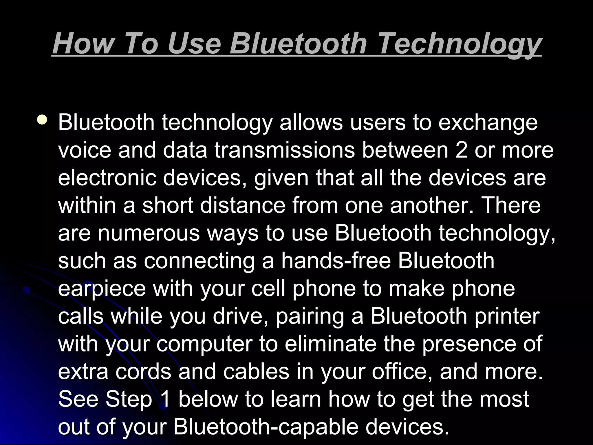 How To Use Bluetooth TechnologyHow To Use Bluetooth Technology
 Bluetooth technology allows users to exchangeBluetooth technology allows users to exchange
voice and data transmissions between 2 or morevoice and data transmissions between 2 or more
electronic devices, given that all the devices areelectronic devices, given that all the devices are
within a short distance from one another. Therewithin a short distance from one another. There
are numerous ways to use Bluetooth technology,are numerous ways to use Bluetooth technology,
such as connecting a hands-free Bluetoothsuch as connecting a hands-free Bluetooth
earpiece with your cell phone to make phoneearpiece with your cell phone to make phone
calls while you drive, pairing a Bluetooth printercalls while you drive, pairing a Bluetooth printer
with your computer to eliminate the presence ofwith your computer to eliminate the presence of
extra cords and cables in your office, and more.extra cords and cables in your office, and more.
See Step 1 below to learn how to get the mostSee Step 1 below to learn how to get the most
out of your Bluetooth-capable devices.out of your Bluetooth-capable devices.
 