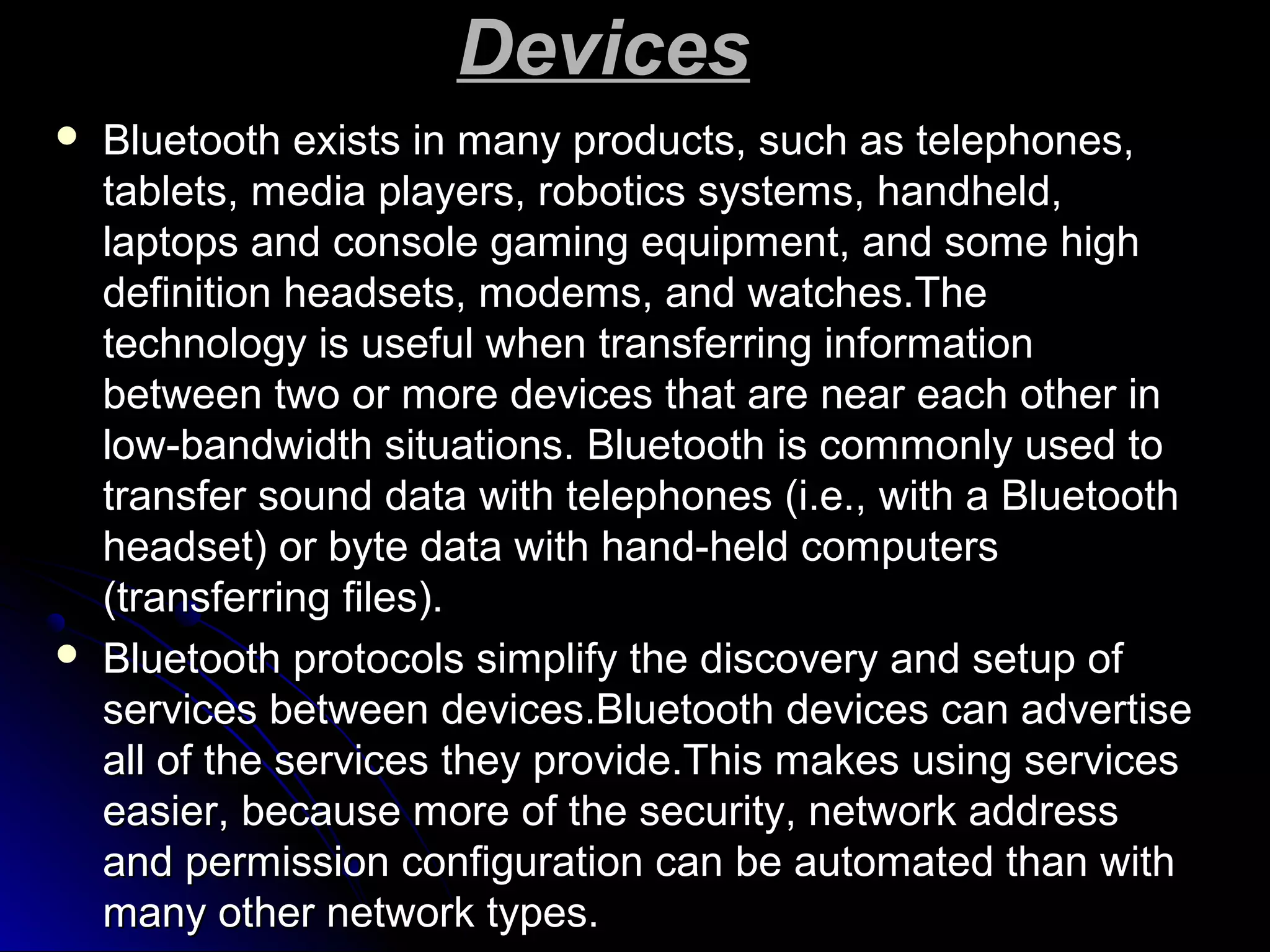 DevicesDevices
 Bluetooth exists in many products, such as telephones,Bluetooth exists in many products, such as telephones,
tablets, media players, robotics systems, handheld,tablets, media players, robotics systems, handheld,
laptops and console gaming equipment, and some highlaptops and console gaming equipment, and some high
definition headsets, modems, and watches.Thedefinition headsets, modems, and watches.The
technology is useful when transferring informationtechnology is useful when transferring information
between two or more devices that are near each other inbetween two or more devices that are near each other in
low-bandwidth situations. Bluetooth is commonly used tolow-bandwidth situations. Bluetooth is commonly used to
transfer sound data with telephones (i.e., with a Bluetoothtransfer sound data with telephones (i.e., with a Bluetooth
headset) or byte data with hand-held computersheadset) or byte data with hand-held computers
(transferring files).(transferring files).
 Bluetooth protocols simplify the discovery and setup ofBluetooth protocols simplify the discovery and setup of
services between devices.Bluetooth devices can advertiseservices between devices.Bluetooth devices can advertise
all of the services they provide.This makes using servicesall of the services they provide.This makes using services
easier, because more of the security, network addresseasier, because more of the security, network address
and permission configuration can be automated than withand permission configuration can be automated than with
many other network types.many other network types.
 