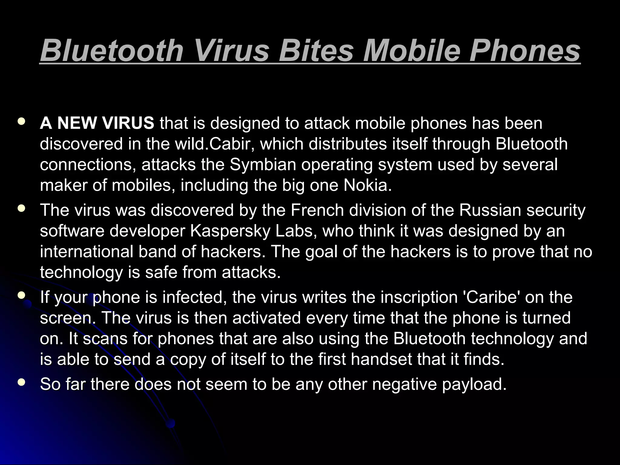 Bluetooth Virus Bites Mobile PhonesBluetooth Virus Bites Mobile Phones
 A NEW VIRUSA NEW VIRUS that is designed to attack mobile phones has beenthat is designed to attack mobile phones has been
discovered in the wild.Cabir, which distributes itself through Bluetoothdiscovered in the wild.Cabir, which distributes itself through Bluetooth
connections, attacks the Symbian operating system used by severalconnections, attacks the Symbian operating system used by several
maker of mobiles, including the big one Nokia.maker of mobiles, including the big one Nokia.
 The virus was discovered by the French division of the Russian securityThe virus was discovered by the French division of the Russian security
software developer Kaspersky Labs, who think it was designed by ansoftware developer Kaspersky Labs, who think it was designed by an
international band of hackers. The goal of the hackers is to prove that nointernational band of hackers. The goal of the hackers is to prove that no
technology is safe from attacks.technology is safe from attacks.
 If your phone is infected, the virus writes the inscription 'Caribe' on theIf your phone is infected, the virus writes the inscription 'Caribe' on the
screen. The virus is then activated every time that the phone is turnedscreen. The virus is then activated every time that the phone is turned
on. It scans for phones that are also using the Bluetooth technology andon. It scans for phones that are also using the Bluetooth technology and
is able to send a copy of itself to the first handset that it finds.is able to send a copy of itself to the first handset that it finds.
 So far there does not seem to be any other negative payload.So far there does not seem to be any other negative payload.
 