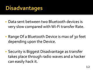  Data sent between two Bluetooth devices is
very slow compared withWi-Fi transfer Rate.
 Range Of a Bluetooth Device is max of 30 feet
depending upon the Device.
 Security is Biggest Disadvantage as transfer
takes place through radio waves and a hacker
can easily hack it.
12
 