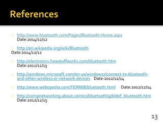 http://www.bluetooth.com/Pages/Bluetooth-Home.aspx
Date:2014/12/12
http://en.wikipedia.org/wiki/Bluetooth
Date:2014/12/12
http://electronics.howstuffworks.com/bluetooth.htm
Date:2012/12/13
http://windows.microsoft.com/en-us/windows7/connect-to-bluetooth-
and-other-wireless-or-network-devices Date:2012/12/14
http://www.webopedia.com/TERM/B/bluetooth.html Date:2012/12/14
http://compnetworking.about.com/cs/bluetooth/g/bldef_bluetooth.htm
Date:2012/12/15
13
 