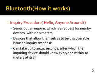 Inquiry Procedure( Hello, Anyone Around?)
 Sends out an inquire, which is a request for nearby
devices (within 10 meters)
 Devices that allow themselves to be discoverable
issue an inquiry response
 Can take up to 10.24 seconds, after which the
inquiring device should know everyone within 10
meters of itself
5
 