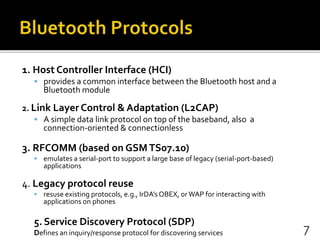 1. Host Controller Interface (HCI)
 provides a common interface between the Bluetooth host and a
Bluetooth module
2. Link Layer Control & Adaptation (L2CAP)
 A simple data link protocol on top of the baseband, also a
connection-oriented & connectionless
3. RFCOMM (based on GSMTS07.10)
 emulates a serial-port to support a large base of legacy (serial-port-based)
applications
4. Legacy protocol reuse
 resuse existing protocols, e.g., IrDA’s OBEX, or WAP for interacting with
applications on phones
5. Service Discovery Protocol (SDP)
Defines an inquiry/response protocol for discovering services 7
 