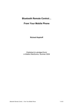 Bluetooth Remote Control…

                         From Your Mobile Phone




                                     Richard Hoptroff




                             Published (in abridged form)
                         in Elektor Electronics, Summer 2004




Bluetooth Remote Control… From Your Mobile Phone               1 of 43
 