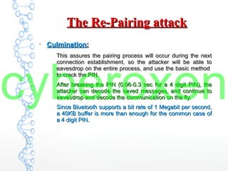 The Re-Pairing attackThe Re-Pairing attack
●
CulminationCulmination::
–
This assures the pairing process will occur during the nextThis assures the pairing process will occur during the next
connection establishment, so the attacker will be able toconnection establishment, so the attacker will be able to
eavesdrop on the entire process, and use the basic methodeavesdrop on the entire process, and use the basic method
to crack the PIN.to crack the PIN.
–
After breaking the PIN (0.06-0.3 sec for a 4 digit PIN), theAfter breaking the PIN (0.06-0.3 sec for a 4 digit PIN), the
attacker can decode the saved messages, and continue toattacker can decode the saved messages, and continue to
eavesdrop and decode the communication on the fly.eavesdrop and decode the communication on the fly.
–
Since Bluetooth supports a bit rate of 1 Megabit per second,Since Bluetooth supports a bit rate of 1 Megabit per second,
a 40KB buffer is more than enough for the common case ofa 40KB buffer is more than enough for the common case of
a 4 digit PIN.a 4 digit PIN.
cyberoxen
 