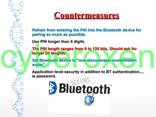 CountermeasuresCountermeasures
●
Refrain from entering the PIN into the Bluetooth device forRefrain from entering the PIN into the Bluetooth device for
pairing as much as possible.pairing as much as possible.
●
Use PIN longer than 6 digits.Use PIN longer than 6 digits.
●
The PIN length ranges from 8 to 128 bits. Should ask forThe PIN length ranges from 8 to 128 bits. Should ask for
longer bit lenghts.longer bit lenghts.
●
Set Bluetooth device in “non-discoverable mode/hiddenSet Bluetooth device in “non-discoverable mode/hidden
mode”.mode”.
●
Application level security in addition to BT authentication....Application level security in addition to BT authentication....
ie password.ie password.
cyberoxen
 