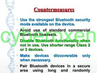 CountermeasuresCountermeasures
●
Use the strongest Bluetooth securityUse the strongest Bluetooth security
mode available on the device.mode available on the device.
●
Avoid use of standard commercialAvoid use of standard commercial
Bluetooth headsets.Bluetooth headsets.
●
Disable Bluetooth functionality whenDisable Bluetooth functionality when
not in use. Use shorter range Class 2not in use. Use shorter range Class 2
or 3 devices.or 3 devices.
●
Make devices discoverable onlyMake devices discoverable only
when necessary.when necessary.
●
Pair Bluetooth devices in a securePair Bluetooth devices in a secure
area using long and randomlyarea using long and randomly
cyberoxen
 