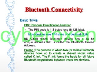 Bluetooth ConnectivityBluetooth Connectivity
●
Basic TriviaBasic Trivia::
–
PIN: Personal Identification NumberPIN: Personal Identification Number..
●
The PIN code is 1-8 bytes long (8-128 bits).The PIN code is 1-8 bytes long (8-128 bits).
●
Most devices use PIN sizes of 4 decimal digits.Most devices use PIN sizes of 4 decimal digits.
–
BD_ADDRBD_ADDR :Each Bluetooth device has a 48 bit:Each Bluetooth device has a 48 bit
unique address that is called the Bluetooth Deviceunique address that is called the Bluetooth Device
Address.Address.
–
Pairing :Pairing :The process in which two (or more) BluetoothThe process in which two (or more) Bluetooth
devices hook up to create a shared secret valuedevices hook up to create a shared secret value
called K_init. The K_init forms the basis for all futurecalled K_init. The K_init forms the basis for all future
Bluetooth negotiations between these two devicesBluetooth negotiations between these two devices.
cyberoxen
 