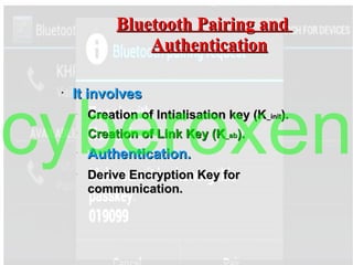 Bluetooth Pairing andBluetooth Pairing and
AuthenticationAuthentication
●
It involvesIt involves
–
Creation of Intialisation key (KCreation of Intialisation key (K_init_init).).
–
Creation of Link Key (KCreation of Link Key (K_ab_ab).).
–
Authentication.Authentication.
–
Derive Encryption Key forDerive Encryption Key for
communication.communication.
cyberoxen
 