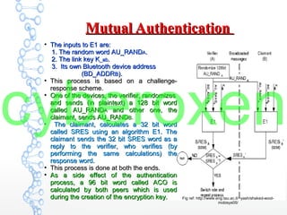 Mutual AuthenticationMutual Authentication
●
The inputs to E1 are:The inputs to E1 are:
1. The random word AU_RAND1. The random word AU_RANDAA..
2. The link key K2. The link key K_ab_ab..
3. Its own Bluetooth device address3. Its own Bluetooth device address
(BD_ADDR(BD_ADDRBB).).
●
This process is based on a challenge-This process is based on a challenge-
response scheme.response scheme.
●
One of the devices, the verifier, randomizesOne of the devices, the verifier, randomizes
and sends (in plaintext) a 128 bit wordand sends (in plaintext) a 128 bit word
called AU_RANDcalled AU_RANDAA and other one, theand other one, the
claimant, sends AU_RANDclaimant, sends AU_RANDB.B.
●
The claimant, calculates a 32 bit wordThe claimant, calculates a 32 bit word
called SRES using an algorithm E1. Thecalled SRES using an algorithm E1. The
claimant sends the 32 bit SRES word as aclaimant sends the 32 bit SRES word as a
reply to the verifier, who verifies (byreply to the verifier, who verifies (by
performing the same calculations) theperforming the same calculations) the
response word.response word.
●
This process is done at both the ends.This process is done at both the ends.
●
As a side effect of the authenticationAs a side effect of the authentication
process, a 96 bit word called ACO isprocess, a 96 bit word called ACO is
calculated by both peers which is usedcalculated by both peers which is used
during the creation of the encryption key.during the creation of the encryption key. Fig ref: http://www.eng.tau.ac.il/~yash/shaked-wool-
mobisys05/
cyberoxen
 